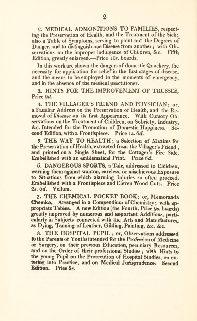 2 2. MEDICAL ADMONITIONS TO FAMILIES, respect- ing the Preservation of Health, and the Treatment of the Sick; also a Table of Symptoms, serving to point out the Degrees of Danger, and to distinguish ooeDisease from another; with Ob- servations on the improper indulgence of Children, &c. Fifth Edition, greatly enlarged.—Price 10$. boards. In this work are shown the dangers of domestic Quackery, the necessity for application for relief in the first stages of disease, and the means to be employed in the moments of emergency, and in the absence of the medical practitioner. X HINTS FOB. THE IMPROVEMENT OF TRUSSES, Price 9d. 4. THE VILLAGER’S FRIEND AND PHYSICIAN; or, a Familiar Address on the Preservation of Health, and the Re- moval of Disease on its first Appearance. With Cursory Ob- servations on the Treatment of Children, on Sobriety, Industry, &c. Intended for the Promotion of Domestic Happiness. Se* cond Edition, with a Frontispiece. Price Is* 6d. 5. THE WAY TO HEALTH; a Selection of Maxims for the Preservation of Health, extracted from the Villager s Friend ; and printed on a Single Sheet, for the Cottager’s Fire Side. Embellished with an emblematical Print. Price 6d. 6. DANGEROUS SPORTS, a Tale, addressed to Children, warning them against wanton, careless, or mischievous Exposure to Situations from which alarming Injuries so often proceed. Embellished with a Frontispiece and Eleven Wood Cuts. Price 2s. 6d. Vellum. 7. THE CHEMICAL POCKET BOOK; or. Memoranda Chemica, Arranged in a Compendium of Chemistry; with ap- propriate Tables* A new Edition (the Fourth, Price 9$. boards) greatly improved by numerous and important Additions, parti- cularly in Subjects connected with the Arts and Manufactures, as Dying, Tanning of Leather, Gilding, Painting, &c. &c. 8. THE HOSPITAL PUPIL; or, Observations addressed tfcthe Parents ot Youths intended forthe Profession of Medicine or Surgery, on their previous Education, pecuniary Resources, and on the Order of their professional Studies; with Hints to the young Pupil on the Prosecution of Hospital Studies, on en- tering into Practice, and on Medical Jurisprudence. Second Edition. Price 5s,
