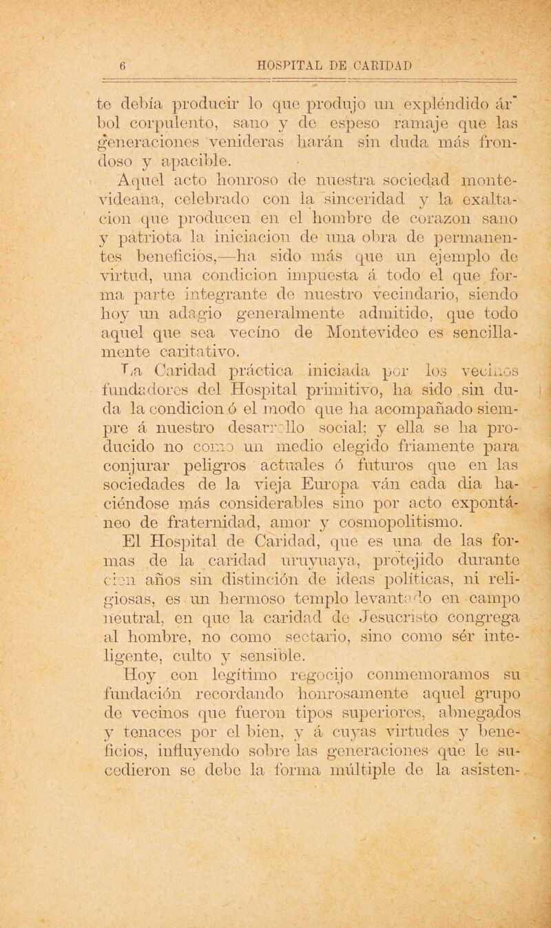 te debía producir lo que produjo un explóndido ár” bol corpulento, sano y de espeso ramaje que las generaciones venideras liarán sin duda más fron- doso y apacible. Aquel acto honroso de nuestra sociedad monte- AÚdeana, celebrado con la sinceridad y la exalta- ción que producen en el hombre de corazón sano y patriota la iniciación de una obra de permanen- tes beneficios,—ha sido más que un ejemplo de virtud, una condición impuesta á todo el que for- ma parte integrante de nuestro vecindario, siendo hoy un adagio generalmente admitido, que todo aquel que sea vecino de Montevideo es sencilla- mente caritativo. Tja Caridad práctica iniciada por los vecinos fundadores del Hospital primitivo, ha sido sin du- da la condición ó el modo que ha acompañado siem- pre á nuestro desarrollo social; y ella se ha pro- ducido no corno un medio elegido friamente para conjurar peligros actuales ó futuros que en las sociedades de la vieja Europa ván cada dia ha- ciéndose más considerables sino por acto expontá- neo de fraternidad, amor y cosmopolitismo. El Hospital de Caridad, que es una de las for- mas de la caridad uruyuaya, protejido durante clon años sin distinción de ideas políticas, ni reli- giosas, es un hermoso templo levantado en campo neutral, en que la caridad de Jesucristo congrega al hombre, no como sectario, sino como sór inte- ligente, culto y sensible. Hoy con legítimo regocijo conmemoramos su fundación recordando honrosamente aquel grupo de vecinos que fueron tipos superiores, abnegados y tenaces por el bien, y á cu3^as virtudes y bene- ficios, influyendo sobre las generaciones que le su- cedieron se debe la forma múltiple de la asisten-