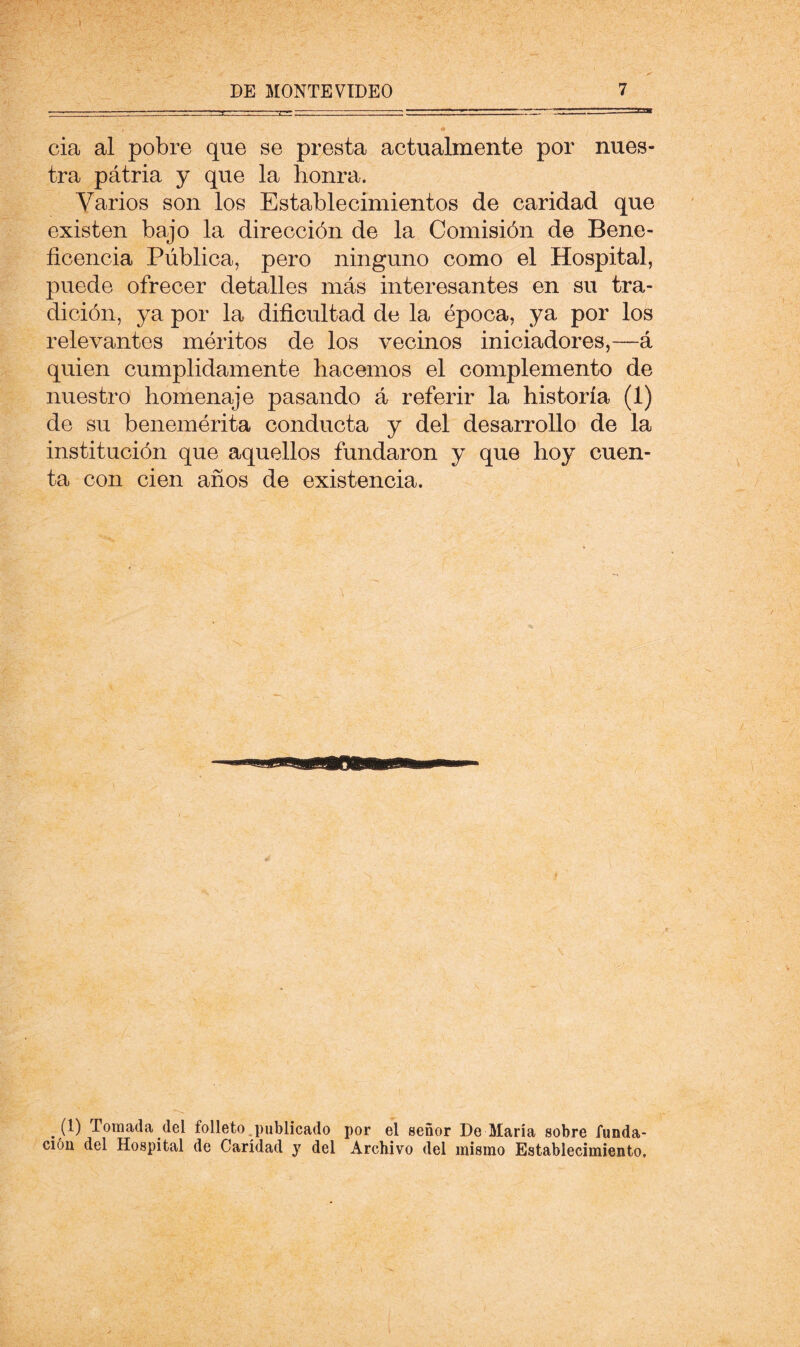 cia al pobre que se presta actualmente por nues- tra pátria y que la honra. Varios son los Establecimientos de caridad que existen bajo la dirección de la Comisión de Bene- ficencia Pública, pero ninguno como el Hospital, puede ofrecer detalles más interesantes en su tra- dición, ya por la dificultad de la época, ya por los relevantes méritos de los vecinos iniciadores,—á quien cumplidamente hacemos el complemento de nuestro homenaje pasando á referir la historia (1) de su benemérita conducta y del desarrollo de la institución que aquellos fundaron y que hoy cuen- ta con cien años de existencia. (1) Tomada del folleto.publicado por el señor De María sobre funda- ción del Hospital de Caridad y del Archivo del mismo Establecimiento,