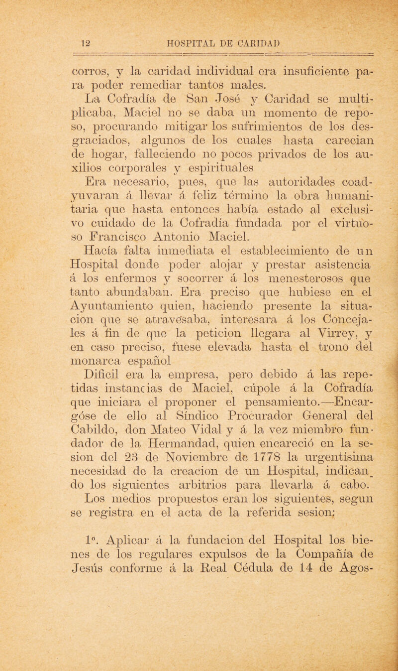 corros, y la caridad individual era insuficiente pa- ra poder remediar tantos males. La Cofradía de San José y Caridad se multi- plicaba, Maciel no se daba un momento de repo- so, procurando mitigar los sufrimientos de los des- graciados, algunos de los cuales hasta carecían de hogar, falleciendo no pocos privados de los au- xilios corporales y espirituales Era necesario, pues, que las autoridades coad- yuvaran á llevar á feliz término la obra humani- taria que hasta entonces había estado al exclusi- vo cuidado de la Cofradía fundada por el virtuo- so Francisco Antonio Maciel. Hacía falta inmediata el establecimiento de un Hospital donde poder alojar y prestar asistencia á los enfermos y socorrer á los menesterosos que tanto abundaban. Era preciso que hubiese en el Ayuntamiento quien, haciendo presente la situa- ción que se atravésaba, interesara á los Conceja- les á fin de que la petición llegara al Virrey, y en caso preciso, fuese elevada hasta el trono del monarca español Dificil era la empresa, pero debido á las repe- tidas instancias de Maciel, cúpole á la Cofradía que iniciara el proponer el pensamiento.—Encar- góse de ello al Síndico Procurador General del Cabildo, don Mateo Vidal y á la vez miembro fun- dador de la Hermandad, quien encareció en la se- sión del 23 de Noviembre de 1778 la urgentísima necesidad de la creación de un Hospital, indican_ do los siguientes arbitrios para llevarla á cabo. Los medios propuestos eran los siguientes, según se registra en el acta de la referida sesión; l'’. Aplicar á la fundación del Hospital los bie- nes de los regulares expulsos de la Compañía de Jesús conforme á la Peal Cédula de 14 de Agos-