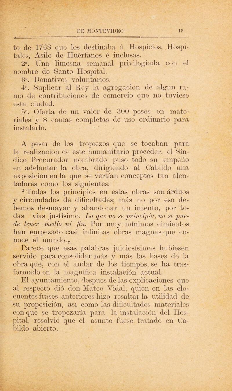 to de 1768 que los destinaba á Hospicios, .Hospi- tales, Asilo de Huérfanos é inclusas. 2^. Una limosna semanal privilegiada con el nombre de Santo Hospital. 3^. Donativos voluntarios. 4^ Suplicar al Rey la agregación de algún ra- mo de contribuciones de comercio que no tuviese esta ciudad. 5°. Oferta de un valor de 300 pesos en mate- riales y 8 camas completas de uso ordinario para instalarlo. A pesar de los tropiezos que se tocaban para la realización de este liumanitario proceder, el Sín- dico Procurador nombrado puso todo su empeño en adelantar la obra, dirigiendo al Cabildo una exposición en la que se vertían conceptos tan alen- tadores como los siguientes: “ Todos los principios en estas obras son árduos y circundados de dificvltades; más no por eso de- bemos desmayar y abandonar un intento, por to- das vías justísimo. Lo que no se principia, no se qme- de tener medio ni fin. Por muy mínimos cimientos han empezado casi infinitas obras magnas que co- noce el mundo.,, Parece que esas palabras juiciosísimas hubiesen servido para consolidar más y más las bases de la obra que, con el andar de los tiempos, se ha tras- formado en la magnífica instalación actual. El ayuntamiento, después, de las explicaciones que al respecto dió don Mateo Vidal, quien en las elo- cuentes frases anteriores hizo resaltar la utilidad de su proposición, así como las dificultades materiales con que se tropezaría para la instalación del PIos- pital, resolvió que el asunto fuese tratado en Ca- bildo abierto.