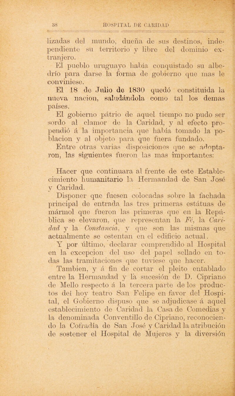 / 38 HOSPITAL DE CARIDAD lizadas del mundo, dueña de sus destinos, inde- pendiente su territorio y libre del dominio ex- tranjero. El pueblo uruguayo había conquistado su albe- drío para darse la forma de gobierno que mas le conviniese. El 18 de Julio de 1830 quedó constituida la nueva nación, saludándola como tal los demas países. El gobierno patrio de aquel tiempo no pudo ser sordo al clamor de la Caridad, y al efecto pro- pendió á la importancia que había tomado la po- blación y al objeto para que fuera fundado. Entre otras varias disposiciones que se adopta- ron, las siguientes fueron las mas importantes: Hacer que continuara al frente de este Estable- cimiento humanitario la Hermandad de San José y Caridad. Disponer que fuesen colocadas sobre la fachada principal de entrada las tres primeras estatuas de mármol que fueron las primeras que en la Repú- blica se elevaron, que representan la E?, la Cari- dad y la Constancia^ y que son las mismas que actualmente se ostentan en el edificio actual. Y por último, declarar comprendido al Hospital en la excepción del uso del papel sellado en to- das las tramitaciones que tuviese que hacer. También, 3^ á fin de cortar el pleito entablado entre la Hermandad 5 la sucesión de D. Cipriano de Mello respecto á la tercera parte de los produc- tos del ho}^ teatro San Felipe en favor del Hospi- tal, el Gobierno dispuso que se adjudicase á aquel establecimiento de Caridad la Casa de Comedias 3-^ la denominada Conventillo de Cipriano, reconocien- do la Cofradía de San José y Caridad la atribución de sostener el Hospital de Mujeres 3^ la diversión