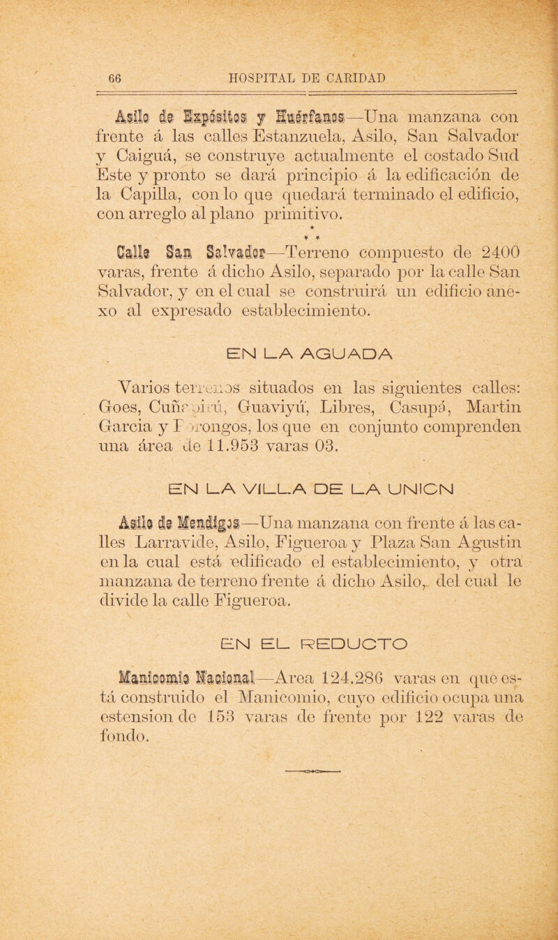 Mlh i© j —Una manzana con frente á las calles Estanznela, Asilo, San Salvador y Caiguá, se construye actualmente el costado Sud Este y pronto se dará principio á la edificación de la Capilla, con lo que quedará terminado el edificio, con arreglo al plano primitivo. ★ ¥ ¥ Gdl© - Sahiásf—Terreno compuesto de 2400 varas, frente á dicho Asilo, separado por la calle San Salvador, y en el cual se construirá un edificio ane- xo al expresado establecimiento. EN LA AGUADA Varios terrenos situados en las siguientes calles: Goes, Cuñrpirú, Gnaviyn, Libres, Casnpá, Martin Garcia y T irongos, los que en conjunto comprenden una área de 11.953 varas 03. EN LA VILLA DE LA UNICN Adk 4© M©i4ig®i—Una manzana con frente á las ca- lles Larravide, Asilo, Eigneroa y Plaza San Agustín en la cual está 'edificado el establecimiento, v otra manzana de terreno frente á dicho Asilo,- del cual le divide la calle Eigneroa. EN EL REDUCTO —^Area 124.286 varasen que es- tá construido el Manicomio, cuyo edificio ocupa una estension de 153 varas de frente por 122 varas de fondo.