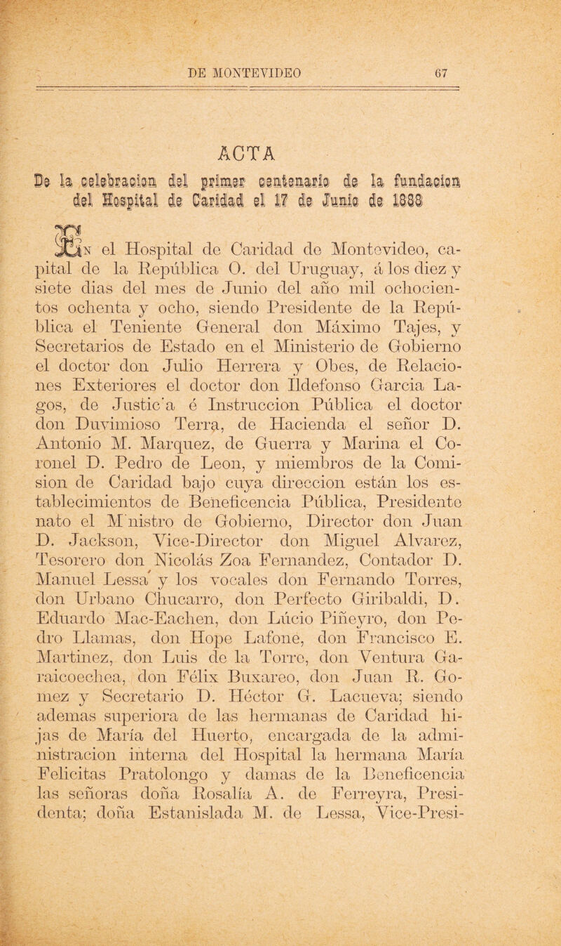 ■) ACTA i í JON el Hospital de Caridad de Montevideo, ca- pital de la República O. del Uruguay, á los diez y siete dias del mes de Junio del año mil ochocien- tos ochenta y ocho, siendo Presidente de la Repú- blica el Teniente General don Máximo Tajes, y Secretarios de Estado en el Ministerio de Gobierno el doctor don Julio Herrera j Obes, de Relacio- nes Exteriores el doctor don Ildefonso Garda La- gos, de Justic’a ó Instrucción Pública el doctor don Duvimioso Terrp., de Hacienda el señor D. Antonio M. Márquez, de Guerra y Marina el Co- ronel D. Pedro de León, y miembros de la Comi- sión de Caridad bajo cuya dirección están los es- tablecimientos de Beneficencia Pública, Presidente nato el M nistro de Gobierno, Director don Juan D. Jackson, Vice-Director don Miguel Alvarez, Tesorero don Nicolás Zoa Fernandez, Contador D. Manuel Lessa y los vocales don Fernando Torres, don Urbano Chucarro, don Perfecto Giribaldi, D. Eduardo Mac-Eachen, don Lúcio Piñeyro, don Pe- dro Llmnas, don Hope Lafone, don Francisco E. Martínez, don Luis de la Torre, don Ventura Ga- raicoechea, don Félix Buxareo, don Juan R. Gó- mez y Secretario D. Héctor G. Lacueva; siendo ademas superiora de las hermanas de Caridad hi- jas de María del Huerto, encargada de la admi- nistración interna del Hospital la hermana María Felicitas Pratolongo y damas de la Beneficencia las señoras doña Rosalía A. de Perreyra, Presi- denta; doña Estanislada M, de Lessa, Vice-Presi-