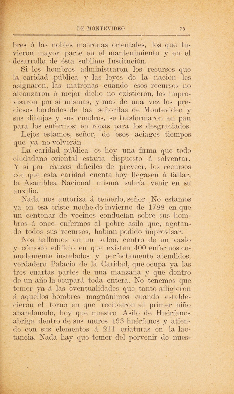 bies Ó las nobles matronas orientales, los que tu- vieron mayor parte en el mantenimiento y en el desarrollo de esta sublime Institución. Si los hombres administraron los recursos que la caridad pública y las leyes de la nación les asignaron, las matronas cuando esos recursos no alcanzaron ó mejor dicho no existieron, los impro- visaron por si mismas, y mas de una vez los pre- ciosos bordados de las señoritas de Montevideo y sus dibujos y sus cuadros, se trasformaron en pan para los enfermos; en ropas para los desgraciados. Lejos estamos, señor, de esos aciagos tiempos que ya no volverán La caridad pública es hoy una firma que todo ciudadano oriental estarla dispuesto á solventar. Y si por causas difíciles de preveer, los recursos con que esta caridad cuenta hoy llegasen á faltar, la Asamblea Nacional misma sabría venir en su auxilio. Nada nos autoriza á temerlo, señor. No estamos ya en esa triste noche de invierno de 1788 en que un centenar de vecinos conducían sobre sus hom- bros á once enfermos al pobre asilo que, agotan- do todos sus recursos, hablan podido improvisar. Nos hallamos en un salón, centro de un vasto y cómodo edificio en que existen 400 enfermos có- modamente instalados y perfectamente atendidos, verdadero Palacio de la Caridad, que ocupa ya las tres cuartas partes de una manzana, y que dentro de un año la ocupará toda entera. No tenemos que temer ya á las eventualidades que tanto afligieron á aquellos hombres magnánimos cuando estable- cieron el torno en que recibieron el primer niño abandonado, hoy que nuestro Asilo de Huérfanos abriga dentro de sus muros 193 huérfanos y atien- de con sus elementos á 211 criaturas en la lac- tancia. Nada hay que temer del porvenir de núes-
