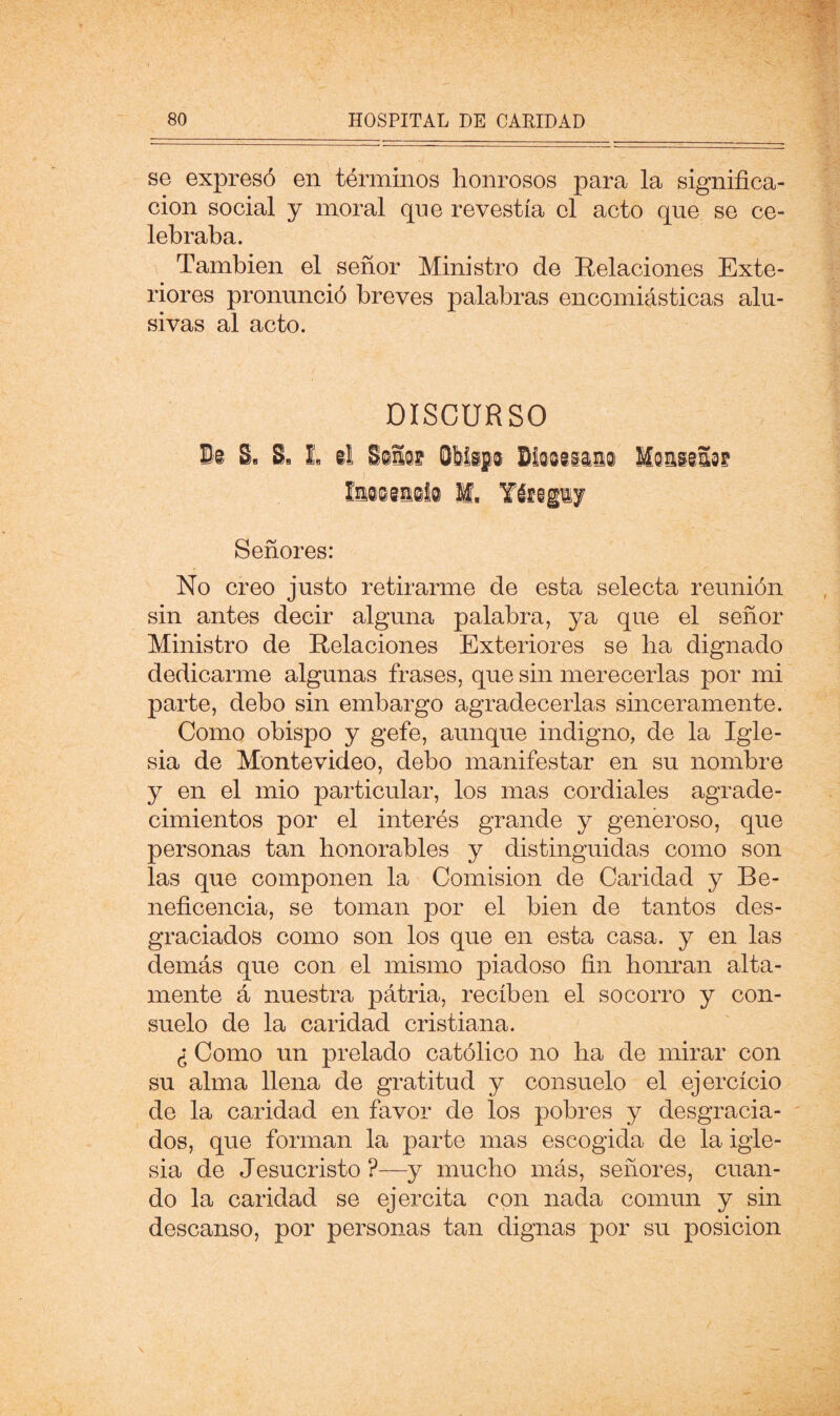 se expresó en términos honrosos para la significa- ción social y moral qne revestía el acto que se ce- lebraba. También el señor Ministro de Relaciones Exte- riores pronunció breves palabras encomiásticas alu- sivas al acto. DISCURSO M, Yiffigiy Señores: No creo justo retirarme de esta selecta reunión sin antes decir alguna palabra, ya que el señor Ministro de Relaciones Exteriores se ba dignado dedicarme algunas frases, que sin merecerlas por mi parte, debo sin embargo agradecerlas sinceramente. Como obispo y gefe, aunque indigno, de la Igle- sia de Montevideo, debo manifestar en su nombre y en el mió particular, los mas cordiales agrade- cimientos por el interés grande y generoso, que personas tan honorables y distinguidas como son las que componen la Comisión de Caridad y Be- neficencia, se toman por el bien de tantos des- graciados como son los que en esta casa, y en las demás que con el mismo piadoso fin honran alta- mente á nuestra pátria, reciben el socorro y con- suelo de la caridad cristiana. ¿ Como un prelado católico no ha de mirar con su alma llena de gratitud y consuelo el ejercicio de la caridad en favor de los pobres y desgracia- dos, que forman la parte mas escogida de la igle- sia de Jesucristo ?—y mucho más, señores, cuan- do la caridad se ejercita con nada común y sin descanso, por personas tan dignas por su posición