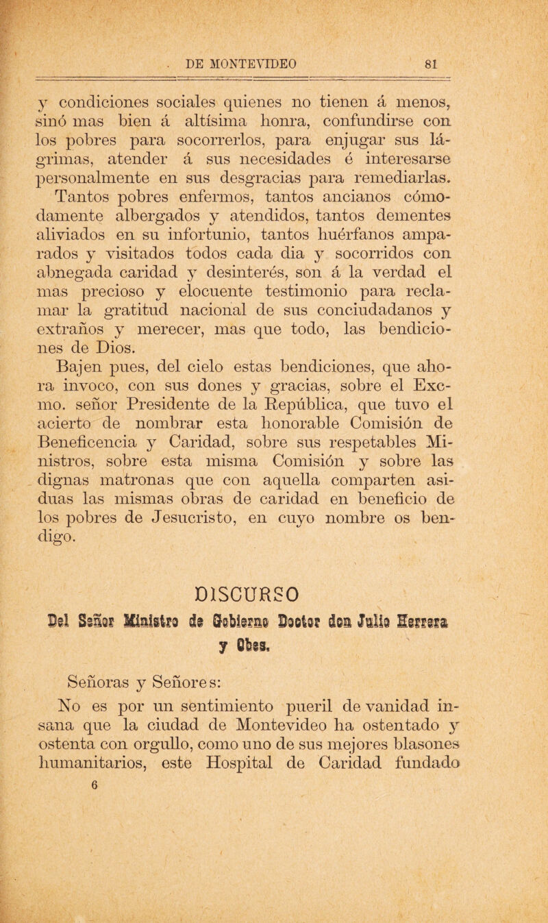 y condiciones sociales quienes no tienen á menos, sino mas bien á altísima honra, confundirse con los pobres para socorrerlos, para enjugar sus lá- grimas, atender á sus necesidades ó interesarse personalmente en sus desgracias para remediarlas. Tantos pobres enfermos, tantos ancianos cómo- damente albergados y atendidos, tantos dementes aliviados en su infortunio, tantos huérfanos ampa- rados y visitados todos cada dia y socorridos con abnegada caridad y desinterés, son á la verdad el mas precioso y elocuente testimonio para recla- mar la gratitud nacional de sus conciudadanos y extraños y merecer, mas que todo, las bendicio- nes de Dios. Bajen pues, del cielo estas bendiciones, que aho- ra invoco, con sus dones y gracias, sobre el Exc- mo. señor Presidente de la República, que tuvo el acierto de nombrar esta honorable Comisión de Beneficencia y Caridad, sobre sus respetables Mi- nistros, sobre esta misma Comisión y sobre las dignas matronas que con aquella comparten asi- duas las mismas obras de caridad en beneficio de los pobres de Jesucristo, en cuyo nombre os ben- digo. \ DISCURSO Olí Siiif Miililfi ái iibiifii Oiili? iii Mil liifiia 7 Obis, Señoras y Señores: No es por un sentimiento pueril de vanidad in- sana que la ciudad de Montevideo ha ostentado y ostenta con orgullo, como uno de sus mejores blasones humanitarios, este Hospital de Caridad fundado 6