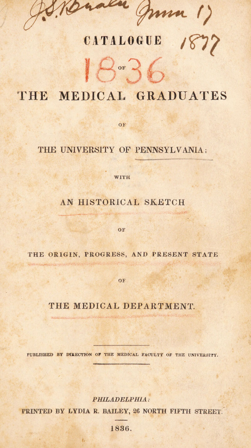 CATALOGUE / THE MEDICAL GRADUATES OF THE UNIVERSITY OF PENNSYLVANIA; II m 1 Tnrr— m WITH AN HISTORICAL SKETCH r/v . ^ OF THE ORIGIN, PROGRESS, AND PRESENT STATE THE MEDICAL DEPARTMENT. PUBLISHED BY MRECTION OP THE MEDICAL FACULTY OF THE UNIVERSITY. PHILADELPHIA: PRINTED BY LYDIA R. BAILEY, 26 NORTH FIFTH STREET. 1836.