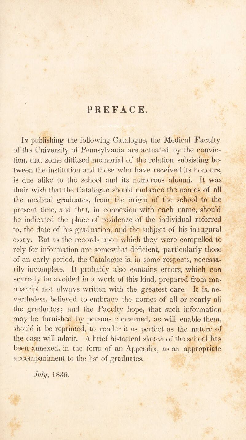 PREFACE. In publishing the following Catalogue, the Medical Faculty of the University of Pennsylvania are actuated by the convic- tion, that some diffused memorial of the relation subsisting be- tween the institution and those who have received its honours, is due alike to the school and its numerous alumni. It was their wish that the Catalogue should embrace the names of all the medical graduates, from the origin of the school to the present time, and that, in connexion with each name, should be indicated the place of residence of the individual referred to, the date of his graduation, and the subject of his inaugural essay. But as the records upon which they were compelled to rely for information are somewhat deficient, particularly those of an early period, the Catalogue is, in some respects, necessa- rily incomplete. It probably also contains errors, which can scarcely be avoided in a work of this kind, prepared from ma- nuscript not always written with the greatest care. It is, ne- vertheless, believed to embrace the names of all or nearly all the graduates; and the Facuity hope, that such information may be furnished by persons concerned, as will enable them, should it be reprinted, to render it as perfect as the nature of the case will admit. A brief historical sketch of the school has been annexed, in the form of an Appendix, as an appropriate accompaniment to the list of graduates. July, 183{>.