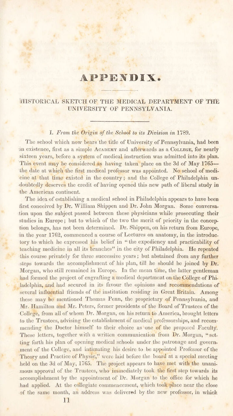 HISTORICAL SKETCH OF THE MEDICAL DEPARTMENT OF THE UNIVERSITY OF PENNSYLVANIA. I. From the Origin of the School to its Division in 178T Tlie school which now hears the title of University of Pennsylvania, had been in existence, first as a simple Academy and afterwards as a College, for nearly sixteen years, before a system of medical instruction was admitted into its plan. This event may be considered as having taken place on the 3d of May 1765— the date at which the first medical professor was appointed. No school of medi- cine at that time existed in the country; and the College of Philadelphia un- doubtedly deserves the credit of having opened this new path of liberal study in the American continent. The idea of establishing a medical school in Philadelphia appears to have been first conceived by Dr. William Shippen and Dr. John Morgan. Some conversa- tion upon the subject passed between these physicians while prosecuting their studies in Europe; but to which of the two the merit of priority in the concep- tion belongs, has not been determined. Dr. Shippen, on his return from Europe, in the year 1762, commenced a course of Lectures on anatomy, in the introduc- tory to which he expressed his belief in “ the expediency and practicability of teaching medicine in all its branches” in the city of Philadelphia. He repeated this course privately for three successive years; but abstained from any further steps towards the accomplishment of his plan, till he should be joined by Dr. Morgan, who still remained in Europe. In the mean time, the latter gentleman had formed the project of engrafting a medical department on the College of Phi- ladelphia, and had secured in its favour the opinions and recommendations of several influential friends of the institution residing in Great Britain. Among these may be mentioned Thomas Penn, the proprietary of Pennsylvania, and Mr. Hamilton and Mr. Peters, former presidents of the Board of Trustees of the College, from all of whom Dr. Morgan, on his return to America, brought letters to the Trustees, advising the establishment of medical professorships, and recom- mending the Doctor himself to their choice as one of the proposed Faculty. These letters, together with a written communication from Dr. Morgan, “ set- ting forth his plan of opening medical schools under the patronage and govern- ment of the College, and intimating his desire to be appointed Professor of the Theory and Practice of Physic,” were laid before the board at a special meeting held on the 3d of May, 1765. The project appears to have met with the unani- mous approval of the Trustees, who immediately took the first step towards its accomplishment by the appointment of Dr. Morgan to the office for which he had applied. At the collegiate commencement, which took place near the close of the same month, an address was delivered by the new professor, in which