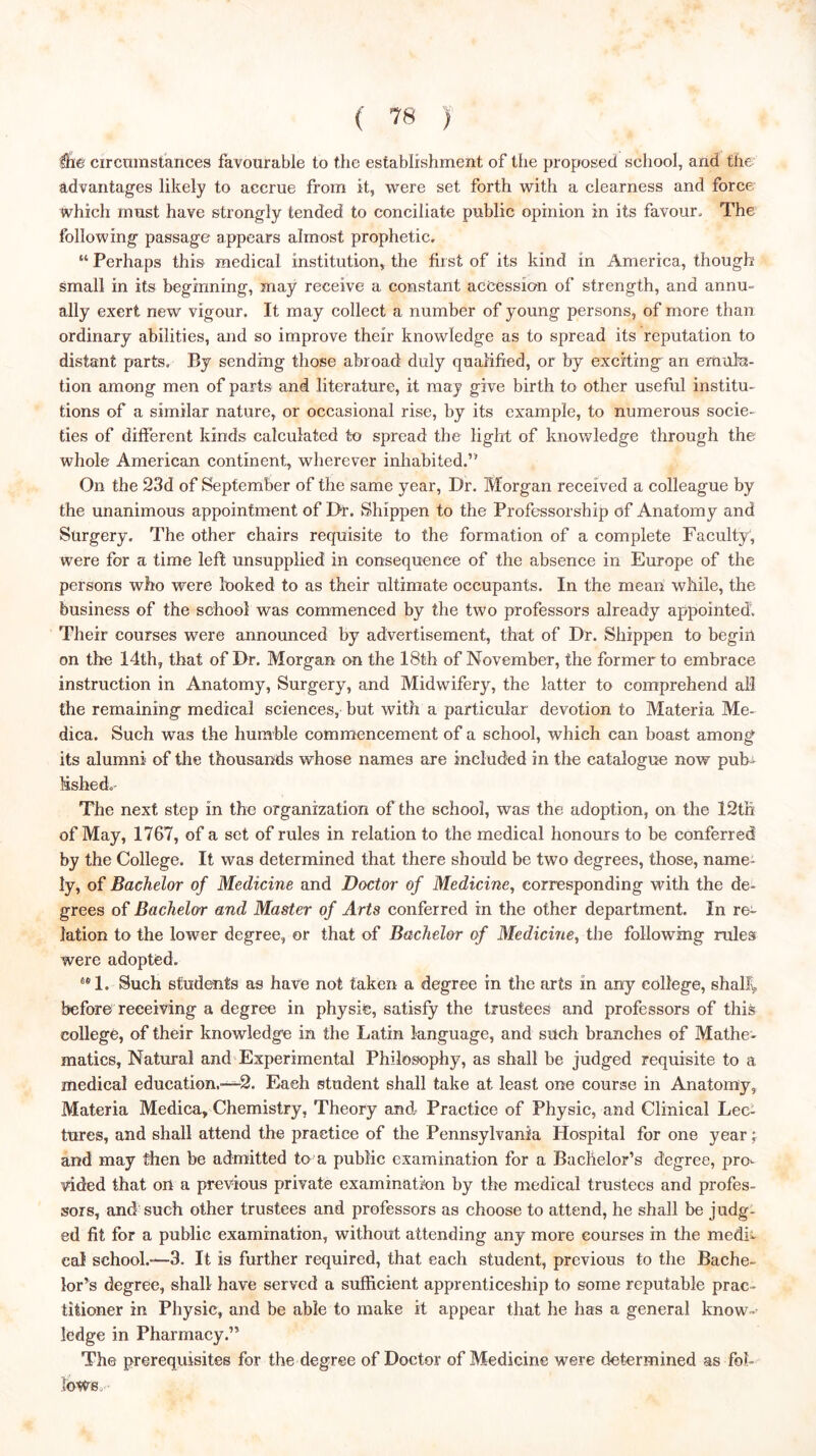 Ifie circumstances favourable to the establishment of the proposed school, and the advantages likely to accrue from it, were set forth with a clearness and force which must have strongly tended to conciliate public opinion in its favour. The following passage appears almost prophetic. “ Perhaps this medical institution, the first of its kind in America, though small in its beginning, may receive a constant accession of strength, and annu- ally exert new vigour. It may collect a number of young persons, of more than ordinary abilities, and so improve their knowledge as to spread its reputation to distant parts. By sending those abroad duly qualified, or by exciting an emiiln- tion among men of parts and literature, it may give birth to other useful institu- tions of a similar nature, or occasional rise, by its example, to numerous socie- ties of different kinds ealculated to spread the light of knowledge through the whole American continent, wherever inhabited.” On the 23d of September of the same year. Dr. Morgan received a colleague by the unanimous appointment of Dr. Shippen to the Professorship of Anatomy and Surgery. The other chairs requisite to the formation of a complete Faculty, were for a time left unsupplied in consequence of the absence in Europe of the persons who were looked to as their ultimate occupants. In the mean while, the business of the school was commenced by the two professors already appointed. Their courses were announced by advertisement, that of Dr. Shippen to begin on the 14th, that of Dr. Morgan on the 18th of November, the former to embrace instruction in Anatomy, Surgery, and Midwifery, the latter to comprehend all the remaining medical sciences, but with a particular devotion to Materia Me- dica. Such was the humble commencement of a school, which can boast among its alumni of the thousands whose names are included in the catalogue now pub^ fishedo- The next step in the organization of the school, was the adoption, on the 12th of May, 1767, of a set of rules in relation to the medical honours to be conferred by the College. It was determined that there should be two degrees, those, name- ly, of Bachelor of Medicine and Doctor of Medicine, corresponding with the de- grees of Bachelor and Master of Arts conferred in the other department. In re- lation to the lower degree, or that of Bachelor of Medicine, the following rules were adopted. ®*1. Such students as have not taken a degree in the arts in any college, shallv before receiving a degree in physic, satisfy the trustees and professors of this college, of their knowledge in the Latin language, and such branches of Mathe- matics, Natural and Experimental Philosophy, as shall be judged requisite to a medical education.—2. Each student shall take at least one course in Anatomy, Materia Medica, Chemistry, Theory and- Practice of Physic, and Clinical Lec- tures, and shall attend the practice of the Pennsylvania Hospital for one year •, and may then be admitted to a public examination for a Bachelor’s degree, pro- vided that ort a previous private examination by the medical trustees and profes- sors, and'such other trustees and professors as choose to attend, he shall be judg- ed fit for a public examination, without attending any more courses in the medb cal school.—3. It is further required, that each student, previous to the Bache- lor’s degree, shall have served a sufficient apprenticeship to some reputable prac- titioner in Physic, and be able to make it appear that he has a general know- ledge in Pharmacy.” The prerequisites for the degree of Doctor of Medicine were determined as fol- lOWSa