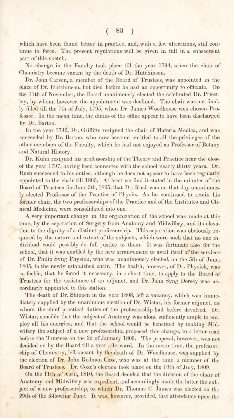 which have been found better in practice, and, with a few alterations, still con^ tinue in force. The present regulations will be given in full in a subsequent part of this sketch. No change in the Faculty took place till the year 1794, when the chair of Chemistry became vacant by the death of Dr. Hutchinson. Dr. John Carson, a member of the Board of Trustees, was appointed in the place of Dr. Hutchinson, but died before he had an opportunity to officiate. Odt the 11th of November, the Board unanimously elected the celebrated Dr. Priest- ley, by whom, however, the appointment was declined. The chair was not final- ly filled till the 7th of July, 1795, when Dr. James Woodhouse was chosen Pro- fessor. In the mean time, the duties of the office appear to have been discharged by Dr. Barton. In the year 1796, Dr. Griffitts resigned the chair of Materia Medica, and was succeeded by Dr. Barton, who now became entitled to all the privileges of the other members of the Faculty, which he had not enjoyed as Professor of Botany and Natural History. Dr. Kuhn resigned his professorship of the Theory and Practice near the close of the year 1797, having been connected with the school nearly thirty years. Dr. Rush succeeded to his duties, although he does not appear to have been regularly appointed to the chair till 1805. At least we find it stated in the minutes of the Board of Trustees for June 5th, 1805, that Dr. Rush was on that day unanimous- ly elected Professor of the Practice of Physic.* As he continued to retain his former chair, the two professorships of the Practice and of the Institutes and Cli- nical Medicine, were consolidated into one. A very important change in the organization of the school was made at this time, by the separation of Surgery from Anatomy and Midwifery, and its eleva^ tion to the dignity of a distinct professorship. This separation was obviously re- quired by the nature and extent of the subjects, which were such that no one in- dividual could possibly do full justice to them. It was fortunate also for the school, that it was enabled by the new arrangement to avail itself of the services of Dr. Philip Syng Physick, who was unanimously elected, on the 5th of June^ 1805, to the newly established chair. The health, however, of Dr. Physick, was so feeble, that he found it necessary, in a short time, to apply to the Board of Trustees for the assistance of an adjunct, and Dr. John Syng Dorsey was ac- cordingly appointed to this station. The death of Dr. Shippen in the year 1808, left a vacancy, which was imme- diately supplied by the unanimous election of Dr. Wistar, his former adjunct, on whom the chief practical duties of the professorship had before devolved. Dr,. Wistar, sensible that the subject of Anatomy was alone sufficiently ample to em- ploy all his energies, and that the school would be benefited by making Mid- wifery the subject of a new professorship, proposed this change, in a letter read before the Trustees on the 3d of January 1809. The proposal, however, was not decided on by the Board till a year afterward. In the mean time, the professor- ship of Chemistry, left vacant by the death of Dr. Woodhouse, was supplied by the election of Dr. John Redman Coxe, who was at the time a member of the Board of Trustees. Dr. Coxe’s election took place on the 10th of July, 1809. On the 11th of April, 1810, the Board decided that the division of the chair of Anatomy and Midwifery was expedient, and accordingly made the latter the sub- ject of a new professorship, to which Dr. Thomas C. James was elected on the 29th of the following June. It was,, however, provided, that attendance upon the