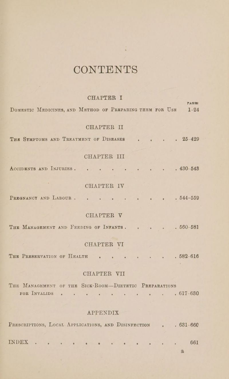 CONTENTS CHAPTER I PAGERS Domestic MeEpIcINES, AND METHOD OF PREPARING THEM FOR Usk 1-24 CHAPTER II Toe SymMPTOMS AND TREATMENT OF DISEASES - - ; . 25-429 CHAPTER III ACCIDENTS AND INJURIES. ; ‘ , 5 : ; ‘ . 430-5438 CHAPTER IV PREGNANCY AND LABOUR. ‘ : < 4 ‘ ‘ ° . 544-559 CHAPTER V THe MANAGEMENT AND FEEDING OF INFANTS. ‘ ‘ é . 560-581 CHAPTER VI THe PRESERVATION OF HEALTH < 2 : 5 ; s . 582-616 CHAPTER VII THe MANAGEMENT OF THE SiIcK-RoomM—DIETETIC PREPARATIONS FOR INVALIDS . : ‘ ‘ ; , ; : . 617-6380 APPENDIX PRESCRIPTIONS, LocaL APPLICATIONS, AND DISINFECTION P . 681-660 IN DEX ° ° . ® 6 6 r) ® ° e 6 ° 661