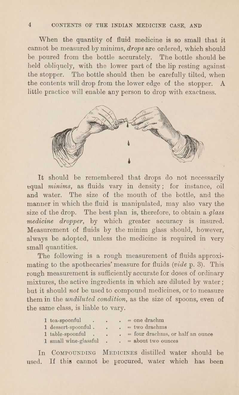 When the quantity of fluid medicine is so small that it cannot be measured by minims, drops are ordered, which should be poured from the bottle accurately. The bottle should be held obliquely, with the lower part of the lip resting against the stopper. The bottle should then be carefully tilted, when the contents will drop from the lower edge of the stopper. A little practice will enable any person to drop with exactness. It should be remembered that drops do not necessarily equal minims, as fluids vary in density; for instance, oil and water. The size of the mouth of the bottle, and the manner in which the fluid is manipulated, may also vary the size of the drop. The best plan is, therefore, to obtain a glass medicine dropper, by which greater accuracy is insured. Measurement of fluids by the minim glass should, however, always be adopted, unless the medicine is required in very small quantities. The following is a rough measurement of fluids approxi- mating to the apothecaries’ measure for fluids (vide p. 3). This rough measurement is sufficiently accurate for doses of ordinary mixtures, the active ingredients in which are diluted by water ; but it should not be used to compound medicines, or to measure them in the wndiluted condition, as the size of spoons, even of the same class, is liable to vary. 1 tea-spoonful one drachm 1 dessert-spoonful . two drachms 1 table-spoonful four drachms, or half an ounce 1 small wine-glassful . . = about two ounces I! fl In CompounpInG MEeEpIcINES distilled water should be used. If this cannot be procured, water which has been