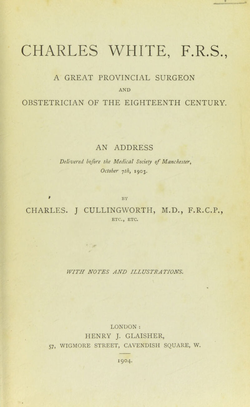 9 A GREAT PROVINCIAL SURGEON AND OBSTETRICIAN OF THE EIGHTEENTH CENTURY. AN ADDRESS Delivered before the Medical Society of Manchester, October •jth, 1903. • BY CHARLES. J CULLINGWORTPI, M.D., F.R.C.P., ETC., ETC. WITH NOTES AND ILLUSTRATIONS. LONDON ; HENRY J. GLAISHER, 57, WIGMORE STREET, CAVENDISH SQUARE, W. 1904.