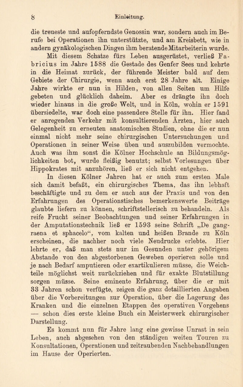 die treueste und aufopferndste Genossin war, sondern auch im Be- rufe bei Operationen ihn unterstützte, und am Kreisbett, wie in andern gynäkologischen Dingen ihm beratende Mitarbeiterin wurde. Mit diesem Schatze fürs Leben ausgerüstet, verließ Fa- bricius im Jahre 1588 die Gestade des Genfer Sees und kehrte in die Heimat zurück, der führende Meister bald auf dem Gebiete der Chirurgie, wenn auch erst 28 Jahre alt. Einige Jahre wirkte er nun in Hilden, von allen Seiten um Hilfe gebeten und glücklich daheim. Aber es drängte ihn doch wieder hinaus in die große Welt, und in Köln, wohin er 1591 übersiedelte, war doch eine passendere Stelle für ihn. Hier fand er anregenden Verkehr mit konsultierenden Ärzten, hier auch Gelegenheit zu erneuten anatomischen Studien, ohne die er nun einmal nicht mehr seine chirurgischen Untersuchungen und Operationen in seiner Weise üben und auszubilden vermochte. Auch was ihm sonst die Kölner Hochschule an Bildungsmög- lichkeiten bot, wurde fleißig benutzt; selbst Vorlesungen über Hippokrates mit anzuhören, ließ er sich nicht entgehen. In diesen Kölner Jahren hat er auch zum ersten Male sich damit befaßt, ein chirurgisches Thema, das ihn lebhaft beschäftigte und zu dem er auch aus der Praxis und von den Erfahrungen des Operationstisches bemerkenswerte Beiträge glaubte liefern zu können, schriftstellerisch zu behandeln. Als reife Frucht seiner Beobachtungen und seiner Erfahrungen in der Amputationstechnik ließ er 1593 seine Schrift „De gang- raena et sphacelo“, vom kalten und heißen Brande zu Köln erscheinen, die nachher noch viele Neudrucke erlebte. Hier lehrte er, daß man stets nur im Gesunden unter gehörigem Abstande von den abgestorbenen Geweben operieren solle und je nach Bedarf amputieren oder exartikulieren müsse, die Weich- teile möglichst weit zurückziehen und für exakte Blutstillung sorgen müsse. Seine eminente Erfahrung, über die er mit 33 Jahren schon verfügte, zeigen die ganz detaillierten Angaben über die Vorbereitungen zur Operation, über die Lagerung des Kranken und die einzelnen Etappen des operativen Vorgehens — schon dies erste kleine Buch ein Meisterwerk chirurgischer Darstellung. Es kommt nun für Jahre lang eine gewisse Unrast in sein Leben, auch abgesehen von den ständigen weiten Touren zu Konsultationen, Operationen und zeitraubenden Nachbehandlungen im Hause der Operierten.