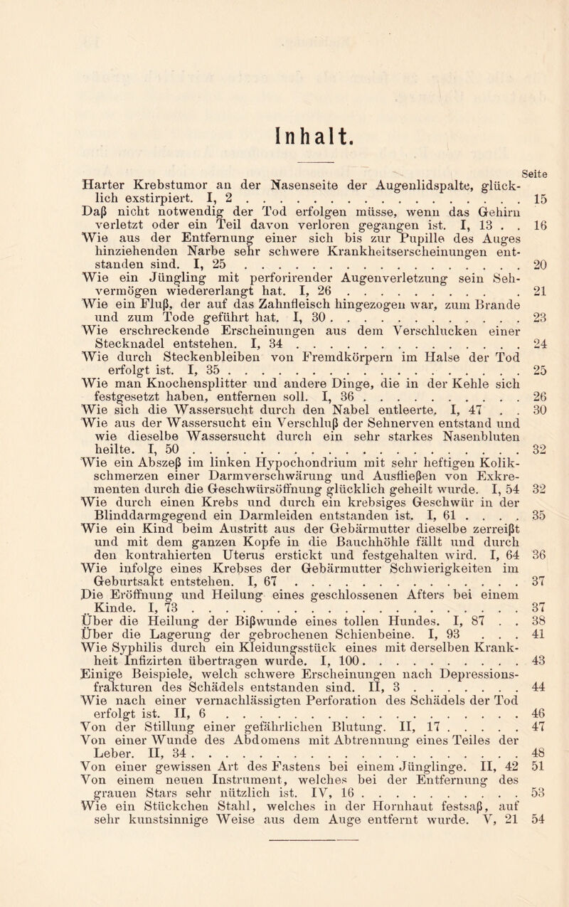 Inhalt. Seite Harter Krebstumor an der Nasenseite der Augenlidspalte, glück- lich exstirpiert. I, 2 15 Daß nicht notwendig der Tod erfolgen müsse, wenn das Gehirn verletzt oder ein Teil davon verloren gegangen ist. I, 13 . . 16 Wie aus der Entfernung einer sich bis zur Pupille des Auges hinziehenden Narbe sehr schwere Krankheitserscheinungen ent- standen sind. I, 25 20 Wie ein Jüngling mit perforirender Augenverletzung sein Seh- vermögen wiedererlangt hat. I, 26 .21 Wie ein Fluß, der auf das Zahnfleisch hingezogen war, zum Brande und zum Tode geführt hat. I, 30 23 Wie erschreckende Erscheinungen aus dem Verschlucken einer Stecknadel entstehen. I, 34 24 Wie durch Steckenbleiben von Fremdkörpern im Halse der Tod erfolgt ist. I, 35 25 Wie man Knochensplitter und andere Dinge, die in der Kehle sich festgesetzt haben, entfernen soll. I, 36 26 Wie sich die Wassersucht durch den Nabel entleerte, I, 47 . , 30 Wie aus der Wassersucht ein Verschluß der Sehnerven entstand und wie dieselbe Wassersucht durch ein sehr starkes Nasenbluten heilte. I, 50 32 Wie ein Abszeß im linken Hypochondrium mit sehr heftigen Kolik- schmerzen einer Darmverschwärung und Ausfließen von Exkre- menten durch die Geschwürsöffnung glücklich geheilt wurde. I, 54 32 Wie durch einen Krebs und durch ein krebsiges Geschwür in der Blinddarmgegend ein Darmleiden entstanden ist. I, 61 . . . . 35 Wie ein Kind beim Austritt aus der Gebärmutter dieselbe zerreißt und mit dem ganzen Kopfe in die Bauchhöhle fällt und durch den kontrahierten Uterus erstickt und festgehalten wird. I, 64 36 Wie infolge eines Krebses der Gebärmutter Schwierigkeiten im Geburtsakt entstehen. I, 67 37 Die Eröffnung und Heilung eines geschlossenen Afters bei einem .. Kinde. I, 73 37 Über die Heilung der Bißwunde eines tollen Hundes. I, 87 . . 38 Über die Lagerung der gebrochenen Schienbeine. I, 93 ... 41 Wie Syphilis durch ein Kleidungsstück eines mit derselben Krank- heit Infizirten übertragen wurde. I, 100 43 Einige Beispiele, welch schwere Erscheinungen nach Depressions- frakturen des Schädels entstanden sind. II, 3 44 Wie nach einer vernachlässigten Perforation des Schädels der Tod erfolgt ist. H, 6 46 Von der Stillung einer gefährlichen Blutung. II, 17 47 Von einer Wunde des Abdomens mit Abtrennung eines Teiles der Leber. H, 34 48 Von einer gewissen Art des Fastens bei einem Jünglinge. II, 42 51 Von einem neuen Instrument, welches bei der Entfernung des grauen Stars sehr nützlich ist. IV, 16 53 Wie ein Stückchen Stahl, welches in der Hornhaut festsaß, auf sehr kunstsinnige Weise aus dem Auge entfernt wurde. V, 21 54