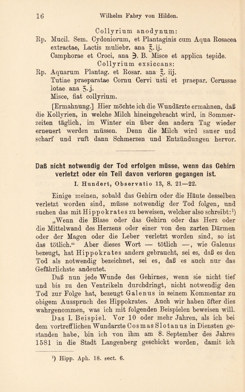 Collyrium anodynum: Kp. Mucil. Sem. Cydoniornm, et Plantaginis cum Aqua Kosacea extractae, Lactis muliebr. ana ij. Campborae et Croci, ana 3. B. Misce et applica tepide. Collyrium exsiccans; Rp. Aquarum Plantag. et Rosar. ana 5. iij. Tutiae praeparatae Oornu Cervi usti et praepar. Cerussae lotae ana 5-j* Misce, fiat collyrium. [Ermahnung.] Hier möchte ich die Wundärzte ermahnen, daß die Kollyrien, in welche Milch hineingebracht wird, in Sommer- zeiten täglich, im Winter ein über den andern Tag wieder erneuert werden müssen. Denn die Milch wird sauer und scharf und ruft dann Schmerzen und Entzündungen hervor. Daß nicht notwendig der Tod erfolgen müsse, wenn das Gehirn verletzt oder ein Teil davon verloren gegangen ist. I. Hundert, Observatio 13, S. 21—22. Einige meinen, sobald das Gehirn oder die Häute desselben verletzt worden sind, müsse notwendig der Tod folgen, und suchen das mit Hippokrates zu beweisen, welcher also schreibt:^) „Wenn die Blase oder das Gehirn oder das Herz oder die Mittelwand des Herzens oder einer von den zarten Därmen oder der Magen oder die Leber verletzt worden sind, so ist das tötlich.“ Aber dieses Wort — tötlich —, wie Galenus bezeugt, hat Hippokrates anders gebraucht, sei es, daß es den Tod als notwendig bezeichnet, sei es, daß es auch nur das Gefährlichste andeutet. Daß nun jede Wunde des Gehirnes, wenn sie nicht tief und bis zu den Ventrikeln durchdringt, nicht notwendig den Tod zur Folge hat, bezeugt Galenus in seinem Kommentar zu obigem Ausspruch des Hippokrates. Auch wir haben öfter dies wahrgenommen, was ich mit folgenden Beispielen beweisen will. Das I. Beispiel. Vor 10 oder mehr Jahren, als ich bei dem vortrefflichen W undarzte OosmasSlotanus in Diensten ge- standen habe, bin ich von ihm am 8. September des Jahres 1581 in die Stadt Langenberg geschickt worden, damit ich 0 Hipp. Aph. 18. sect. 6.