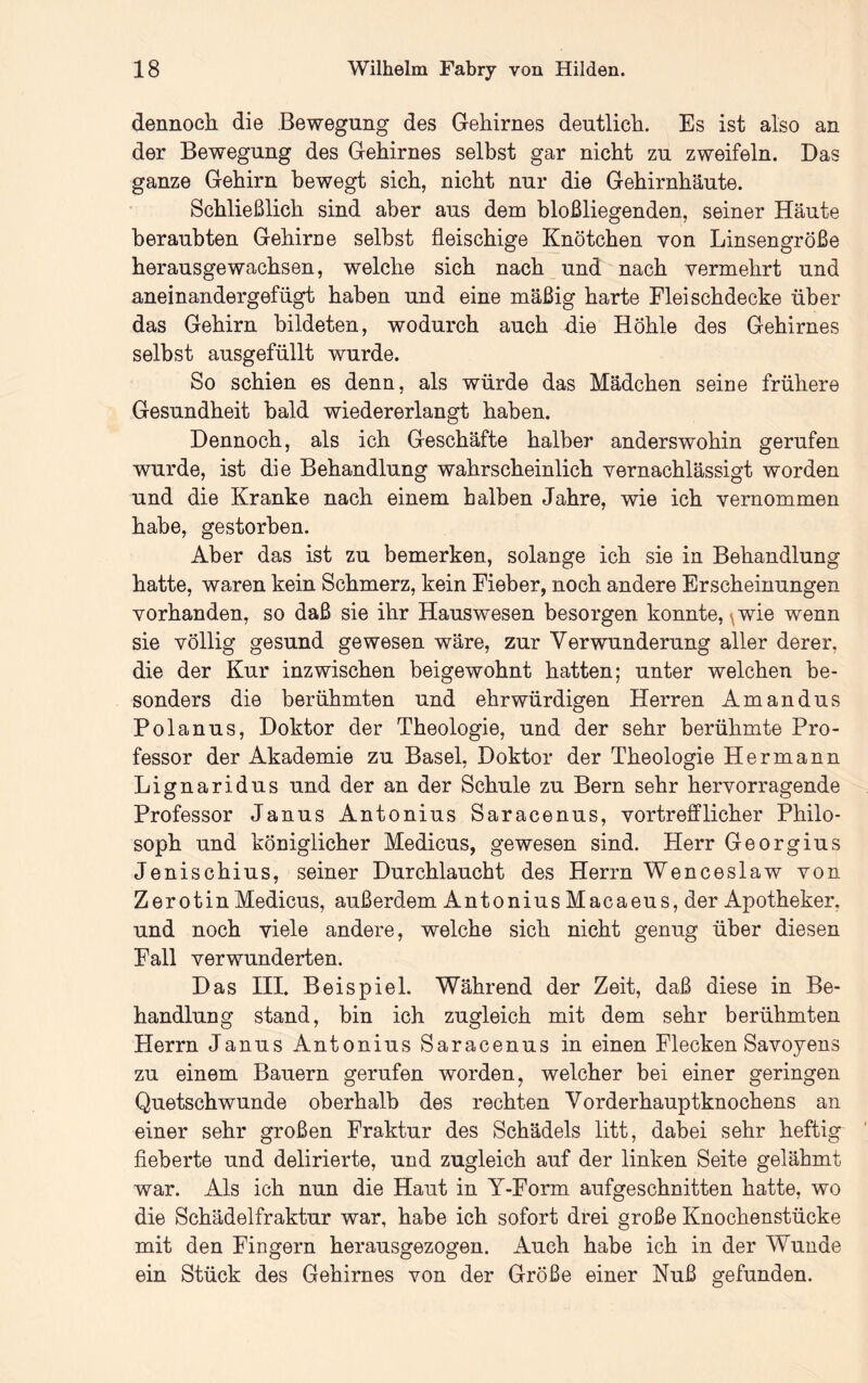 dennoch die Bewegung des Gehirnes deutlich. Es ist also an der Bewegung des Gehirnes selbst gar nicht zu zweifeln. Das ganze Gehirn bewegt sich, nicht nur die Gehirnhäute. Schließlich sind aber aus dem bloßliegenden, seiner Häute beraubten Gehirne selbst fleischige Knötchen von Linsengröße herausgewachsen, welche sich nach und nach vermehrt und aneinandergefügt haben und eine mäßig harte Fleischdecke über das Gehirn bildeten, wodurch auch die Höhle des Gehirnes selbst ausgefüllt wurde. So schien es denn, als würde das Mädchen seine frühere Gesundheit bald wiedererlangt haben. Dennoch, als ich Geschäfte halber anderswohin gerufen wurde, ist die Behandlung wahrscheinlich vernachlässigt worden und die Kranke nach einem halben Jahre, wie ich vernommen habe, gestorben. Aber das ist zu bemerken, solange ich sie in Behandlung hatte, waren kein Schmerz, kein Fieber, noch andere Erscheinungen vorhanden, so daß sie ihr Hauswesen besorgen konnte, \wie wenn sie völlig gesund gewesen wäre, zur Verwunderung aller derer, die der Kur inzwischen beigewohnt hatten; unter welchen be- sonders die berühmten und ehrwürdigen Herren Amandus Polanus, Doktor der Theologie, und der sehr berühmte Pro- fessor der Akademie zu Basel, Doktor der Theologie Hermann Lignaridus und der an der Schule zu Bern sehr hervorragende Professor Janus Antonius Saracenus, vortrefflicher Philo- soph und königlicher Medicus, gewesen sind. Herr Georgius Jenischius, seiner Durchlaucht des Herrn Wenceslaw von Zerotin Medicus, außerdem Antonius Macaeus, der Apotheker, und noch viele andere, welche sich nicht genug über diesen Fall verwunderten. Das III. Beispiel. Während der Zeit, daß diese in Be- handlung stand, bin ich zugleich mit dem sehr berühmten Herrn Janus Antonius Saracenus in einen Flecken Savoyens zu einem Bauern gerufen worden, welcher bei einer geringen Quetschwunde oberhalb des rechten Vorderhauptknochens an einer sehr großen Fraktur des Schädels litt, dabei sehr heftig fieberte und delirierte, und zugleich auf der linken Seite gelähmt war. Als ich nun die Haut in Y-Form aufgeschnitten hatte, wo die Schädelfraktur war, habe ich sofort drei große Knochenstücke mit den Fingern herausgezogen. Auch habe ich in der Wunde ein Stück des Gehirnes von der Größe einer Nuß gefunden.