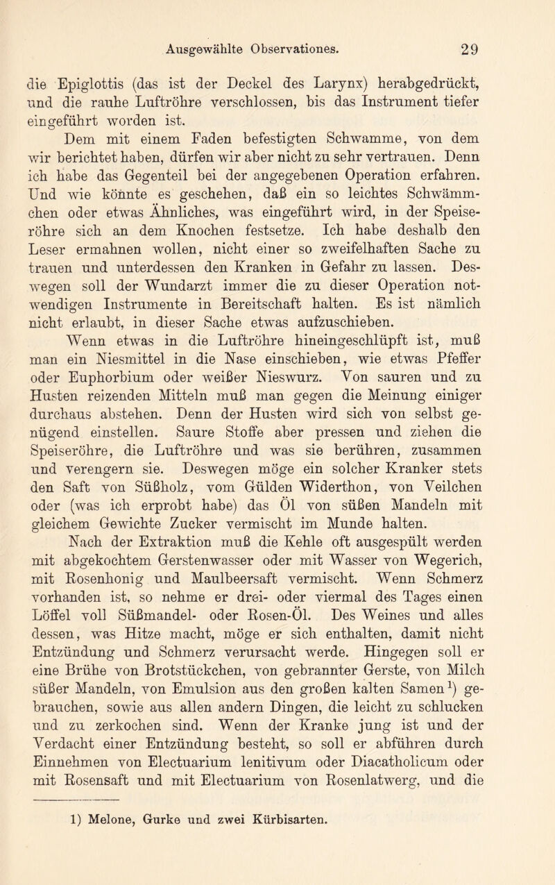 die Epiglottis (das ist der Deckel des Larynx) herab gedrückt, lind die rauhe Luftröhre verschlossen, bis das Instrument tiefer ein geführt worden ist. Dem mit einem Faden befestigten Schwamme, von dem ivir berichtet haben, dürfen wir aber nicht zu sehr vertrauen. Denn ich habe das Gegenteil hei der angegebenen Operation erfahren. Und wie könnte es geschehen, daß ein so leichtes Schwämm- chen oder etwas Ähnliches, was eingeführt wird, in der Speise- röhre sich an dem Knochen festsetze. Ich habe deshalb den Leser ermahnen wollen, nicht einer so zweifelhaften Sache zu trauen und unterdessen den Kranken in Gefahr zu lassen. Des- wegen soll der Wundarzt immer die zu dieser Operation not- wendigen Instrumente in Bereitschaft halten. Es ist nämlich nicht erlaubt, in dieser Sache etwas aufzuschieben. Wenn etwas in die Luftröhre hineingeschlüpft ist, muß man ein Niesmittel in die Nase einschieben, wie etwas Pfeffer oder Euphorbium oder weißer Nieswurz. Von sauren und zu Husten reizenden Mitteln muß man gegen die Meinung einiger durchaus abstehen. Denn der Husten wird sich von selbst ge- nügend einstellen. Saure Stoffe aber pressen und ziehen die Speiseröhre, die Luftröhre und was sie berühren, zusammen und verengern sie. Deswegen möge ein solcher Kranker stets den Saft von Süßholz, vom Gülden Widerthon, von Veilchen oder (was ich erprobt habe) das Öl von süßen Mandeln mit gleichem Gewichte Zucker vermischt im Munde halten. Nach der Extraktion muß die Kehle oft ausgespült werden mit abgekochtem Gerstenwasser oder mit Wasser von Wegerich, mit Kosenhonig und Maulbeersaft vermischt. Wenn Schmerz vorhanden ist, so nehme er drei- oder viermal des Tages einen Löffel voll Süßmandel- oder Kosen-Öl. Des Weines und alles dessen, was Hitze macht, möge er sich enthalten, damit nicht Entzündung und Schmerz verursacht werde. Hingegen soll er eine Brühe von Brotstückchen, von gebrannter Gerste, von Milch süßer Mandeln, von Emulsion aus den großen kalten Sarnen^) ge- brauchen, sowie aus allen andern Dingen, die leicht zu schlucken und zu zerkochen sind. Wenn der Kranke jung ist und der Verdacht einer Entzündung besteht, so soll er abführen durch Einnehmen von Electuarium lenitivum oder Diacatholicum oder mit Kosensaft und mit Electuarium von Kosenlatwerg, und die 1) Melone, Gurke und zwei Kürbisarten.