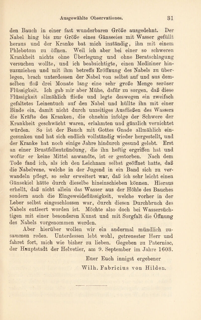 den Bauch in einer fast wunderbaren Größe ausgedehnt. Der Nabel hing bis zur Größe eines Gänseeies mit Wasser gefüllt heraus und der Kranke bat mich inständig, ihn mit einem Phlebotom zu öffnen. Weil ich aber bei einer so schweren Krankheit nichts ohne Überlegung und ohne Beratschlagung versuchen wollte, und ich beabsichtigte, einen Mediziner hin- zuzuziehen und mit ihm betreffs Eröffnung des Nabels zu über- legen, brach unterdessen der Nabel von selbst auf und aus dem- selben floß drei Monate lang eine sehr große Menge seröser Flüssigkeit. Ich gab mir aber Mühe, dafür zu sorgen, daß diese Flüssigkeit allmählich fließe und legte deswegen ein zweifach gefaltetes Leinentuch auf den Nabel und hüllte ihn mit einer o Binde ein, damit nicht durch unzeitiges Ausfließen des Wassers die Kräfte des Kranken, die ohnehin infolge der Schwere der Krankheit geschwächt waren, erlahmten und gänzlich vernichtet würden. So ist der Bauch mit Gottes Gnade allmählich ein« gesunken und hat sich endlich vollständig wieder hergestellt, und der Kranke hat noch einige Jahre hindurch gesund gelebt. Erst an einer Brustfellentzündung, die ihn heftig ergriffen hat und wofür er keine Mittel an wandte, ist er gestorben. Nach dem Tode fand ich, als ich den Leichnam selbst geöffnet hatte, daß die Nabelvene, welche in der Jugend in ein Band sich zu ver- wandeln pflegt, so sehr erweitert war, daß ich sehr leicht einen Gänsekiel hätte durch dieselbe hineinschieben können. Hieraus erhellt, daß nicht allein das Wasser aus der Höhle des Bauches sondern auch die Eingeweideflüssigkeit, welche vorher in der Leber selbst eingeschlossen war, durch diesen Durchbruch des Nabels entleert worden ist. Möchte also doch bei Wassersüch- tigen mit einer besonderen Kunst und mit Sorgfalt die Öffnung des Nabels vorgenommen werden. Aber hierüber wollen wir ein andermal mündlich zu- sammen reden. Unterdessen lebt wohl, getreuester Herr und fahret fort, mich wie bisher zu lieben. Gegeben zu Paterniac, der Hauptstadt der Helvetier, am 9. September im Jahre 1603. Euer Euch innigst ergebener Wilh. Fabricius von Hilden.