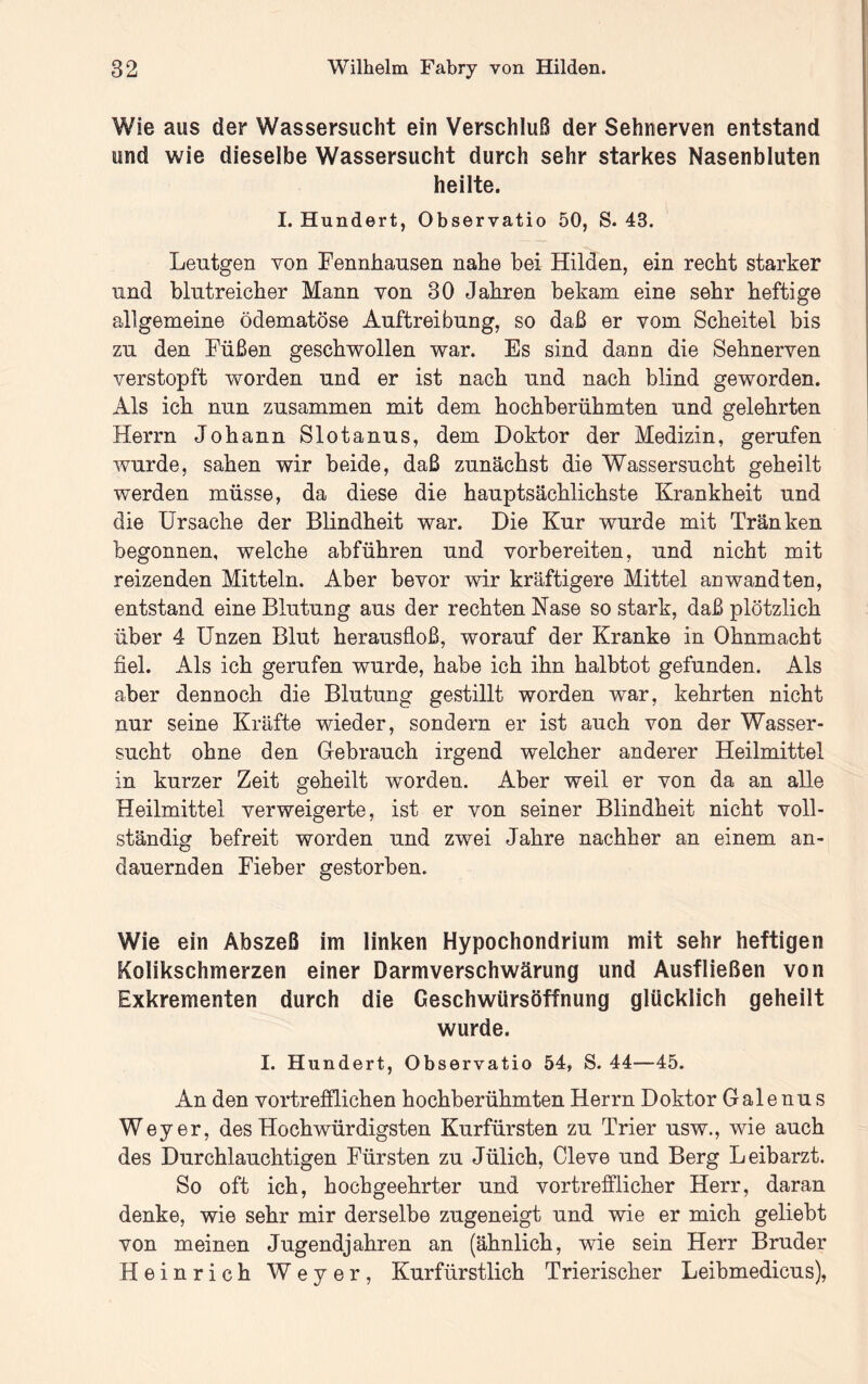 Wie aus der Wassersucht ein Verschluß der Sehnerven entstand und wie dieselbe Wassersucht durch sehr starkes Nasenbluten heilte. I. Hundert, Observatio 50, S. 43. Leutgen von Fennbausen nabe bei Hilden, ein recht starker und blutreicher Mann von 30 Jahren bekam eine sehr heftige allgemeine ödematöse Auftreibung, so daß er vom Scheitel bis zu den Füßen geschwollen war. Es sind dann die Sehnerven verstopft worden und er ist nach und nach blind geworden. Als ich nun zusammen mit dem hochberühmten und gelehrten Herrn Johann Slotanus, dem Doktor der Medizin, gerufen wurde, sahen wir beide, daß zunächst die Wassersucht geheilt werden müsse, da diese die hauptsächlichste Krankheit und die Ursache der Blindheit war. Die Kur wurde mit Tränken begonnen, welche abführen und vorbereiten, und nicht mit reizenden Mitteln. Aber bevor wir kräftigere Mittel an wandten, entstand eine Blutung aus der rechten Nase so stark, daß plötzlich über 4 Unzen Blut herausfloß, worauf der Kranke in Ohnmacht fiel. Als ich gerufen wurde, habe ich ihn halbtot gefunden. Als aber dennoch die Blutung gestillt worden war, kehrten nicht nur seine Kräfte wieder, sondern er ist auch von der Wasser- sucht ohne den Gebrauch irgend welcher anderer Heilmittel in kurzer Zeit geheilt worden. Aber weil er von da an alle Heilmittel verweigerte, ist er von seiner Blindheit nicht voll- ständig befreit worden und zwei Jahre nachher an einem an- dauernden Fieber gestorben. Wie ein Abszeß im linken Hypochondrium mit sehr heftigen Kolikschmerzen einer Darm Verschwärung und Ausfließen von Exkrementen durch die Geschwürsöffnung glücklich geheilt wurde. I. Hundert, Observatio 54, S. 44—45. An den vortrefflichen hochberühmten Herrn Doktor Galenu s Weyer, des Hochwürdigsten Kurfürsten zu Trier usw., wie auch des Durchlauchtigen Fürsten zu Jülich, Cleve und Berg Leibarzt. So oft ich, hochgeehrter und vortrefflicher Herr, daran denke, wie sehr mir derselbe zugeneigt und wie er mich geliebt von meinen Jugendjahren an (ähnlich, wie sein Herr Bruder Heinrich Weyer, Kurfürstlich Trierischer Leibmedicus),