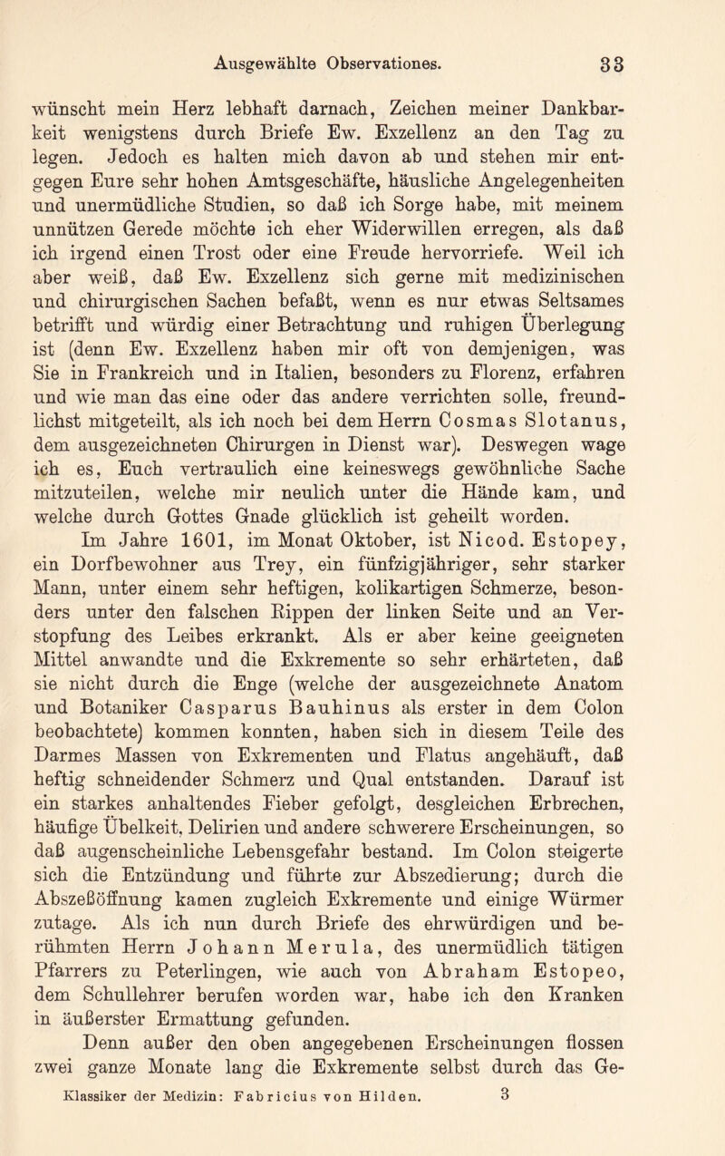 wünscht mein Herz lebhaft darnach, Zeichen meiner Dankbar- keit wenigstens durch Briefe Ew. Exzellenz an den Tag zu legen. Jedoch es halten mich davon ab und stehen mir ent- gegen Eure sehr hohen Amtsgeschäfte, häusliche Angelegenheiten und unermüdliche Studien, so daß ich Sorge habe, mit meinem unnützen Gerede möchte ich eher Widerwillen erregen, als daß ich irgend einen Trost oder eine Freude hervorriefe. Weil ich aber weiß, daß Ew. Exzellenz sich gerne mit medizinischen und chirurgischen Sachen befaßt, wenn es nur etwas Seltsames betrifft und würdig einer Betrachtung und ruhigen Überlegung ist (denn Ew. Exzellenz haben mir oft von demjenigen, was Sie in Frankreich und in Italien, besonders zu Florenz, erfahren und wie man das eine oder das andere verrichten solle, freund- lichst mitgeteilt, als ich noch bei dem Herrn Cosmas Slotanus, dem ausgezeichneten Chirurgen in Dienst war). Deswegen wage ich es, Euch vertraulich eine keineswegs gewöhnliche Sache mitzuteilen, welche mir neulich unter die Hände kam, und welche durch Gottes Gnade glücklich ist geheilt worden. Im Jahre 1601, im Monat Oktober, ist Nicod. Estopey, ein Dorfbewohner aus Trey, ein fünfzigjähriger, sehr starker Mann, unter einem sehr heftigen, kolikartigen Schmerze, beson- ders unter den falschen Eippen der linken Seite und an Ver- stopfung des Leibes erkrankt. Als er aber keine geeigneten Mittel anwandte und die Exkremente so sehr erhärteten, daß sie nicht durch die Enge (welche der ausgezeichnete Anatom und Botaniker Casparus Bauhinus als erster in dem Colon beobachtete) kommen konnten, haben sich in diesem Teile des Darmes Massen von Exkrementen und Flatus angehäuft, daß heftig schneidender Schmerz und Qual entstanden. Darauf ist ein starkes anhaltendes Fieber gefolgt, desgleichen Erbrechen, häufige Übelkeit, Delirien und andere schwerere Erscheinungen, so daß augenscheinliche Lebensgefahr bestand. Im Colon steigerte sich die Entzündung und führte zur Abszedierung; durch die Abszeß Öffnung kamen zugleich Exkremente und einige Würmer zutage. Als ich nun durch Briefe des ehrwürdigen und be- rühmten Herrn Johann Merula, des unermüdlich tätigen Pfarrers zu Peterlingen, wie auch von Abraham Estopeo, dem Schullehrer berufen worden war, habe ich den Kranken in äußerster Ermattung gefunden. Denn außer den oben angegebenen Erscheinungen fiossen zwei ganze Monate lang die Exkremente selbst durch das Ge- Klassiker der Medizin: Fabricius von Hilden. 3