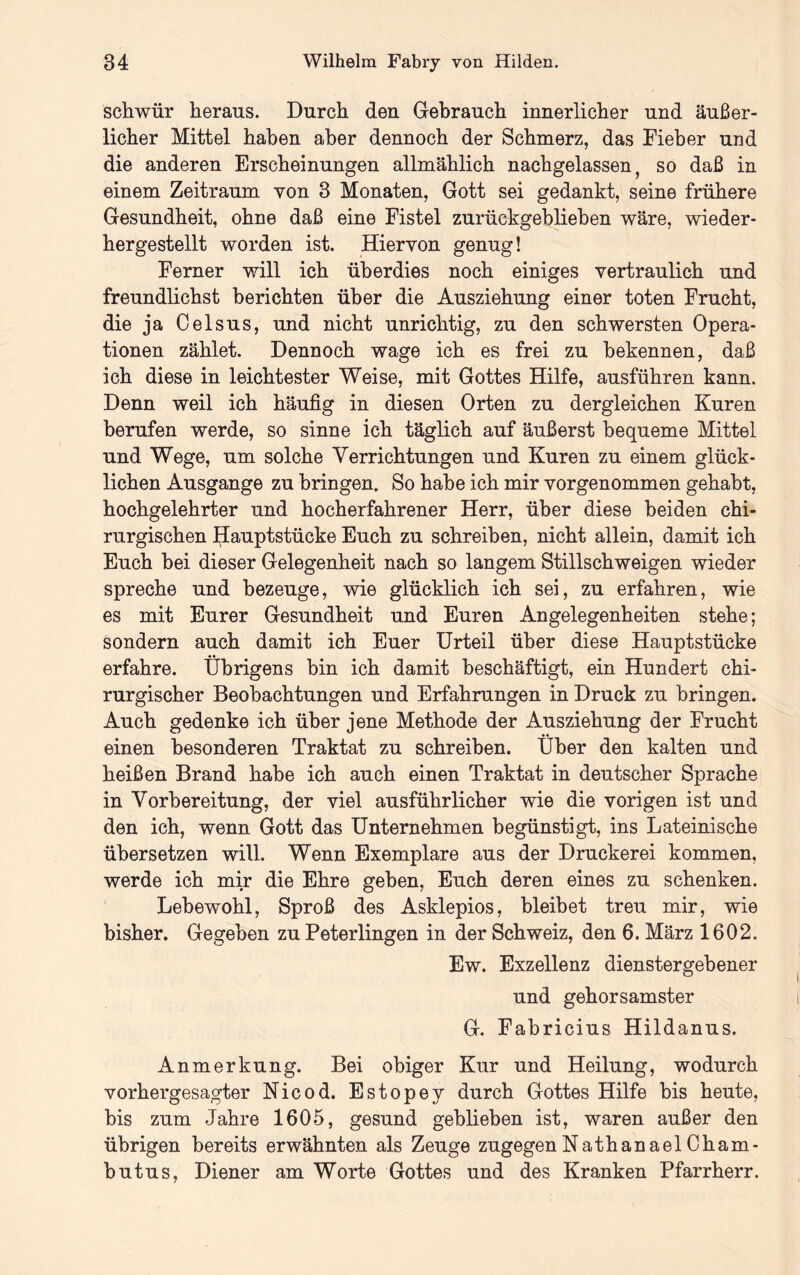 schwür heraus. Durch den Gebrauch innerlicher und äußer- licher Mittel haben aber dennoch der Schmerz, das Fieber und die anderen Erscheinungen allmählich nachgelassen, so daß in einem Zeitraum von 3 Monaten, Gott sei gedankt, seine frühere Gesundheit, ohne daß eine Fistel zurückgeblieben wäre, wieder- hergestellt worden ist. Hiervon genug! Ferner will ich überdies noch einiges vertraulich und freundlichst berichten über die Ausziehung einer toten Frucht, die ja Celsus, und nicht unrichtig, zu den schwersten Opera- tionen zählet. Dennoch wage ich es frei zu bekennen, daß ich diese in leichtester Weise, mit Gottes Hilfe, ausführen kann. Denn weil ich häufig in diesen Orten zu dergleichen Kuren berufen werde, so sinne ich täglich auf äußerst bequeme Mittel und Wege, um solche Verrichtungen und Kuren zu einem glück- lichen Ausgange zu bringen. So habe ich mir vorgenommen gehabt, hochgelehrter und hocherfahrener Herr, über diese beiden chi- rurgischen Hauptstücke Euch zu schreiben, nicht allein, damit ich Euch hei dieser Gelegenheit nach so langem Stillschweigen wieder spreche und bezeuge, wie glücklich ich sei, zu erfahren, wie es mit Eurer Gesundheit und Euren Angelegenheiten stehe; sondern auch damit ich Euer Urteil über diese Hauptstücke erfahre. Übrigens bin ich damit beschäftigt, ein Hundert chi- rurgischer Beobachtungen und Erfahrungen in Druck zu bringen. Auch gedenke ich über jene Methode der Ausziehung der Frucht einen besonderen Traktat zu schreiben. Über den kalten und heißen Brand habe ich auch einen Traktat in deutscher Sprache in Vorbereitung, der viel ausführlicher wie die vorigen ist und den ich, wenn Gott das Unternehmen begünstigt, ins Lateinische übersetzen will. Wenn Exemplare aus der Druckerei kommen, werde ich mir die Ehre geben, Euch deren eines zu schenken. Lebewohl, Sproß des Asklepios, bleibet treu mir, wie bisher. Gegeben zu Peterlingen in der Schweiz, den 6. März 1602. Ew. Exzellenz dienstergebener und gehorsamster G. Fabricius Hildanus. Anmerkung. Bei obiger Kur und Heilung, wodurch vorhergesagter Nicod. Estopey durch Gottes Hilfe bis heute, bis zum Jahre 1605, gesund geblieben ist, waren außer den übrigen bereits erwähnten als Zeuge zugegenNathanaelCham- butus, Diener am Worte Gottes und des Kranken Pfarrherr.