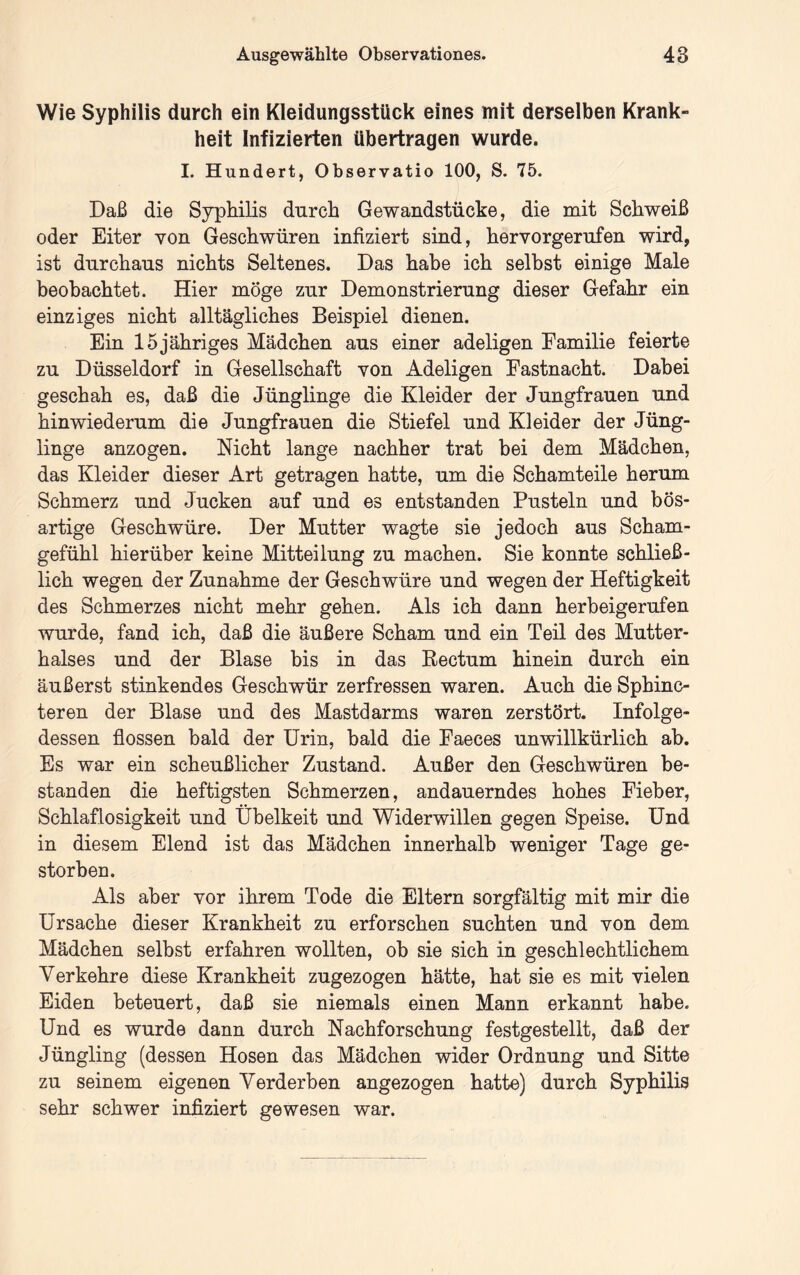 Wie Syphilis durch ein Kleidungsstück eines mit derselben Krank- heit Infizierten übertragen wurde. I. Hundert, Observatio 100, S. 75. Daß die Syphilis durch Gewandstücke, die mit Schweiß oder Eiter yon Geschwüren infiziert sind, hervorgerufen wird, ist durchaus nichts Seltenes. Das habe ich seihst einige Male beobachtet. Hier möge zur Demonstrierung dieser Gefahr ein einziges nicht alltägliches Beispiel dienen. Ein 15jähriges Mädchen aus einer adeligen Eamilie feierte zu Düsseldorf in Gesellschaft von Adeligen Fastnacht. Dabei geschah es, daß die Jünglinge die Kleider der Jungfrauen und hinwiederum die Jungfrauen die Stiefel und Kleider der Jüng- linge anzogen. Nicht lange nachher trat bei dem Mädchen, das Kleider dieser Art getragen hatte, um die Schamteile herum Schmerz und Jucken auf und es entstanden Pusteln und bös- artige Geschwüre. Der Mutter wagte sie jedoch aus Scham- gefühl hierüber keine Mitteilung zu machen. Sie konnte schließ- lich wegen der Zunahme der Geschwüre und wegen der Heftigkeit des Schmerzes nicht mehr gehen. Als ich dann herheigerufen wurde, fand ich, daß die äußere Scham und ein Teil des Mutter- halses und der Blase bis in das Rectum hinein durch ein äußerst stinkendes Geschwür zerfressen waren. Auch die Sphinc- teren der Blase und des Mastdarms waren zerstört. Infolge- dessen flössen bald der Urin, bald die Faeces unwillkürlich ab. Es war ein scheußlicher Zustand. Außer den Geschwüren be- standen die heftigsten Schmerzen, andauerndes hohes Fieber, Schlaflosigkeit und Übelkeit und Widerwillen gegen Speise. Und in diesem Elend ist das Mädchen innerhalb weniger Tage ge- storben. Als aber vor ihrem Tode die Eltern sorgfältig mit mir die Ursache dieser Krankheit zu erforschen suchten und von dem Mädchen selbst erfahren wollten, ob sie sich in geschlechtlichem Verkehre diese Krankheit zugezogen hätte, hat sie es mit vielen Eiden beteuert, daß sie niemals einen Mann erkannt habe. Und es wurde dann durch Nachforschung festgestellt, daß der Jüngling (dessen Hosen das Mädchen wider Ordnung und Sitte zu seinem eigenen Verderben angezogen hatte) durch Syphilis sehr schwer infiziert gewesen war.