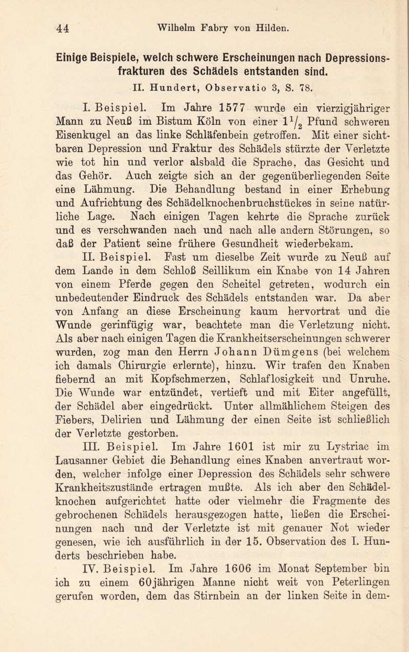 Einige Beispiele, welch schwere Erscheinungen nach Depressions- frakturen des Schädels entstanden sind. II. Hundert, Observatio 3, S. 78. I. Beispiel. Im Jahre 1577 wurde ein vierzigjähriger Mann zu Neuß im Bistum Köln von einer Pfund schweren Eisenkugel an das linke Schläfenbein getroffen. Mit einer sicht- baren Depression und Fraktur des Schädels stürzte der Verletzte wie tot hin und verlor alsbald die Sprache, das Gesicht und das Gehör. Auch zeigte sich an der gegenüberliegenden Seite eine Lähmung. Die Behandlung bestand in einer Erhebung und Aufrichtung des Schädelknochenbruchstückes in seine natür- liche Lage. Nach einigen Tagen kehrte die Sprache zurück und es verschwanden nach und nach alle andern Störungen, so daß der Patient seine frühere Gesundheit wiederbekam. II. Beispiel. Fast um dieselbe Zeit wurde zu Neuß auf dem Lande in dem Schloß Seillikum ein Knabe von 14 Jahren von einem Pferde gegen den Scheitel getreten, wodurch ein unbedeutender Eindruck des Schädels entstanden war. Da aber von Anfang an diese Erscheinung kaum hervortrat und die Wunde gerinfügig war, beachtete man die Verletzung nicht. Als aber nach einigen Tagen die Krankheitserscheinungen schwerer wurden, zog man den Herrn Johann Dümgens (bei welchem ich damals Chirurgie erlernte), hinzu. Wir trafen den Knaben fiebernd an mit Kopfschmerzen, Schlaflosigkeit und Unruhe. Die Wunde war entzündet, vertieft und mit Eiter angefüllt, der Schädel aber eingedrückt. Unter allmählichem Steigen des Fiebers, Delirien und Lähmung der einen Seite ist schließlich der Verletzte gestorben. III. Beispiel. Im Jahre 1601 ist mir zu Lystriac im Lausanner Gebiet die Behandlung eines Knaben anvertraut wor- den, welcher infolge einer Depression des Schädels sehr schwere Krankheitszustände ertragen mußte. Als ich aber den Schädel- knochen aufgerichtet hatte oder vielmehr die Fragmente des gebrochenen Schädels herausgezogen hatte, ließen die Erschei- nungen nach und der Verletzte ist mit genauer Not wieder genesen, wie ich ausführlich in der 15. Observation des I. Hun- derts beschrieben habe. IV. Beispiel. Im Jahre 1606 im Monat September bin ich zu einem 60jährigen Manne nicht weit von Peterlingen gerufen worden, dem das Stirnbein an der linken Seite in dem-