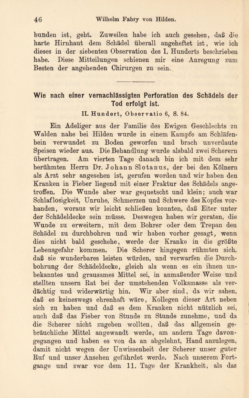 blinden ist, gebt. Zuweilen habe ich auch gesehen, daß die harte Hirnhaut dem Schädel überall angeheftet ist, wie ich dieses in der siebenten Observation des I. Hunderts beschrieben habe. Diese Mitteilungen schienen mir eine Anregung zum Besten der angehenden Chirurgen zu sein. Wie nach einer vernachlässigten Perforation des Schädels der Tod erfolgt ist. II. Hundert, Observatio 6, S. 84. Ein Adeliger aus der Familie des Ewigen Geschlechts zu Waiden nahe bei Hilden wurde in einem Kampfe am Schläfen- bein verwundet zu Boden geworfen und brach unverdaute Speisen wieder aus. Die Behandlung wurde alsbald zwei Scherern übertragen. Am vierten Tage danach bin ich mit dem sehr berühmten Herrn Dr. Johann Slotanus, der bei den Kölnern als Arzt sehr angesehen ist, gerufen worden und wir haben den Kranken in Fieber liegend mit einer Fraktur des Schädels ange- troffen. Die Wunde aber war gequetscht und klein; auch war Schlaflosigkeit, Unruhe, Schmerzen und Schwere des Kopfes vor- handen, woraus wir leicht schließen konnten, daß Eiter unter der Schädeldecke sein müsse. Deswegen haben wir geraten, die Wunde zu erweitern, mit dem Bohrer oder dem Trepan den Schädel zu durchbohren und wir haben vorher gesagt^ wenn dies nicht bald geschehe, werde der Kranke in die größte Lebensgefahr kommen. Die Scherer hingegen rühmten sich, daß sie wunderbares leisten würden, und verwarfen die Durch- bohrung der Schädeldecke, gleich als wenn es ein ihnen un- bekanntes und grausames Mittel sei, in anmaßender Weise und stellten unsern Rat bei der umstehenden Volksmasse als ver- dächtig und widerwärtig hin. Wir aber sind, da wir sahen, daß es keineswegs ehrenhaft wäre, Kollegen dieser Art neben sich zu haben und daß es dem Kranken nicht nützlich sei, auch daß das Fieber von Stunde zu Stunde zunehme, und da die Scherer nicht zugeben wollten, daß das allgemein ge- bräuchliche Mittel angewandt werde, am andern Tage davon- gegangen und haben es von da an abgelehnt, Hand anzulegen, damit nicht wegen der Unwissenheit der Scherer unser guter Ruf und unser Ansehen gefährdet werde. Nach unserem Fort- gange und zwar vor dem 11. Tage der Krankheit, als das