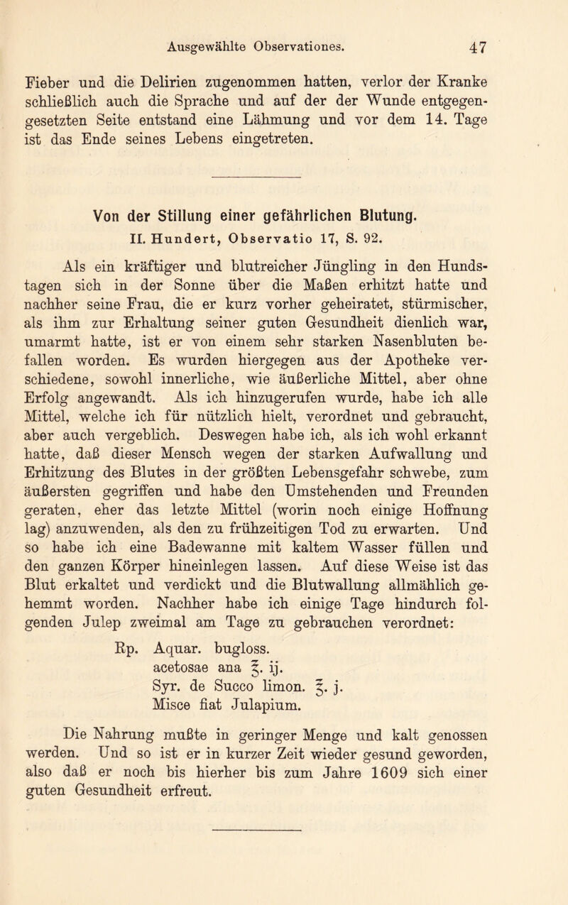 Fieber und die Delirien zugenommen batten, verlor der Kranke scbließlich auch die Sprache und auf der der Wunde entgegen- gesetzten Seite entstand eine Lähmung und vor dem 14. Tage ist das Ende seines Lebens eingetreten. Von der Stillung einer gefährlichen Blutung. II. Hundert, Observatio 17, S. 92. Als ein kräftiger und blutreicher Jüngling in den Hunds- tagen sich in der Sonne über die Maßen erhitzt hatte und nachher seine Frau, die er kurz vorher geheiratet, stürmischer, als ihm zur Erhaltung seiner guten Gesundheit dienlich war, umarmt hatte, ist er von einem sehr starken Nasenbluten be- fallen worden. Es wurden hiergegen aus der Apotheke ver- schiedene, sowohl innerliche, wie äußerliche Mittel, aber ohne Erfolg angewandt. Als ich hinzugerufen wurde, habe ich alle Mittel, welche ich für nützlich hielt, verordnet und gebraucht, aber auch vergeblich. Deswegen habe ich, als ich wohl erkannt hatte, daß dieser Mensch wegen der starken Aufwallung und Erhitzung des Blutes in der größten Lebensgefahr schwebe, zum äußersten gegriffen und habe den Umstehenden und Freunden geraten, eher das letzte Mittel (worin noch einige Hoffnung lag) anzuwenden, als den zu frühzeitigen Tod zu erwarten. Und so habe ich eine Badewanne mit kaltem Wasser füllen und den ganzen Körper hineinlegen lassen. Auf diese Weise ist das Blut erkaltet und verdickt und die Blutwallung allmählich ge- hemmt worden. Nachher habe ich einige Tage hindurch fol- genden Julep zweimal am Tage zu gebrauchen verordnet: Rp. Aquar. bugloss. acetosae ana ij. Syr. de Succo limon. 5. j. Misce fiat Julapium. Die Nahrung mußte in geringer Menge und kalt genossen werden. Und so ist er in kurzer Zeit wieder gesund geworden, also daß er noch bis hierher bis zum Jahre 1609 sich einer guten Gesundheit erfreut.