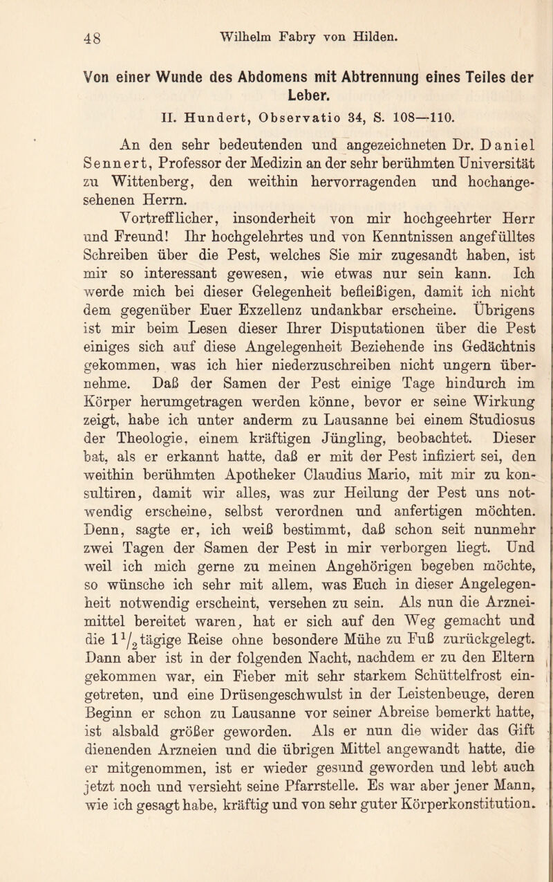 Von einer Wunde des Abdomens mit Abtrennung eines Teiles der Leber. II. Hundert, Observatio 34, S. 108—110. An den sehr bedeutenden und angezeichneten Dr. D aniel S e n n e r t, Professor der Medizin an der sehr berühmten Universität zu Wittenberg, den weithin hervorragenden und hochange- sehenen Herrn. Vortrefflicher, insonderheit von mir hochgeehrter Herr und Freund! Ihr hochgelehrtes und von Kenntnissen angefülltes Schreiben über die Pest, welches Sie mir zugesandt haben, ist mir so interessant gewesen, wie etwas nur sein kann. Ich werde mich bei dieser Gelegenheit befleißigen, damit ich nicht dem gegenüber Euer Exzellenz undankbar erscheine. Übrigens ist mir beim Lesen dieser Ihrer Disputationen über die Pest einiges sich auf diese Angelegenheit Beziehende ins Gedächtnis gekommen, was ich hier niederzuschreiben nicht ungern über- nehme. Daß der Samen der Pest einige Tage hindurch im Körper herumgetragen werden könne, bevor er seine Wirkung zeigt, habe ich unter anderm zu Lausanne bei einem Studiosus der Theologie, einem kräftigen Jüngling, beobachtet. Dieser bat, als er erkannt hatte, daß er mit der Pest infiziert sei, den weithin berühmten Apotheker Claudius Mario, mit mir zu kon- sultiren, damit wir alles, was zur Heilung der Pest uns not- wendig erscheine, selbst verordnen und anfertigen möchten. Denn, sagte er, ich weiß bestimmt, daß schon seit nunmehr zwei Tagen der Samen der Pest in mir verborgen liegt. Und weil ich mich gerne zu meinen Angehörigen begeben möchte, so wünsche ich sehr mit allem, was Euch in dieser Angelegen- heit notwendig erscheint, versehen zu sein. Als nun die Arznei- mittel bereitet waren ^ hat er sich auf den Weg gemacht und die 1^/2 tägige Reise ohne besondere Mühe zu Fuß zurückgelegt. Dann aber ist in der folgenden Nacht, nachdem er zu den Eltern j gekommen war, ein Fieber mit sehr starkem Schüttelfrost ein- 1 getreten, und eine Drüsengeschwulst in der Leistenbeuge, deren Beginn er schon zu Lausanne vor seiner Abreise bemerkt hatte, ist alsbald größer geworden. Als er nun die wider das Gift dienenden Arzneien und die übrigen Mittel angewandt hatte, die er mitgenommen, ist er wieder gesund geworden und lebt auch jetzt noch und versieht seine Pfarrstelle. Es war aber jener Mann, wie ich gesagt habe, kräftig und von sehr guter Körperkonstitution.