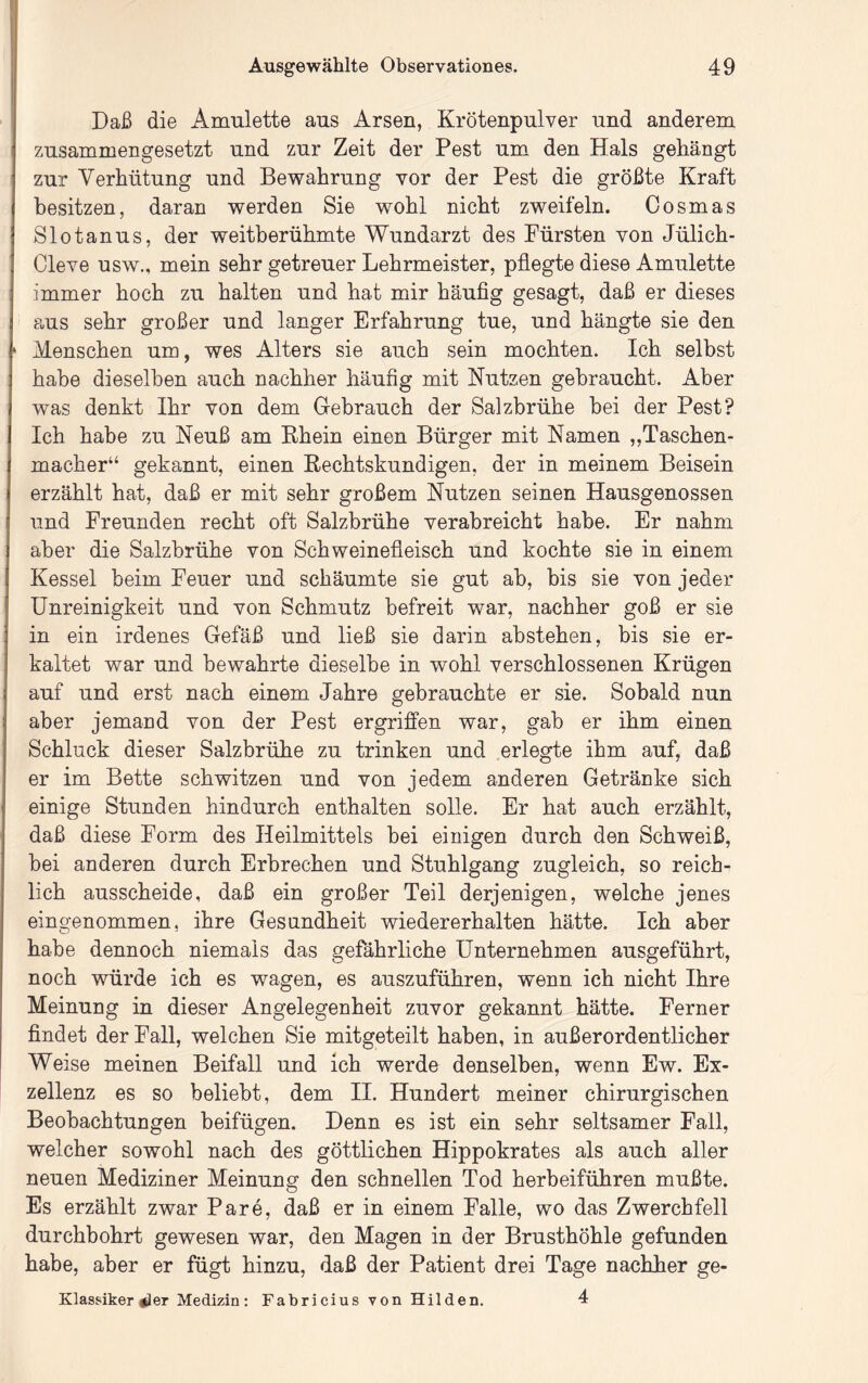 Daß die Amulette aus Arsen, Krötenpulver und anderem zusammengesetzt und zur Zeit der Pest um den Hals gehängt zur Verhütung und Bewahrung vor der Pest die größte Kraft besitzen, daran werden Sie wohl nicht zweifeln. Cosmas Slotanus, der weitberühmte Wundarzt des Fürsten von Jülich- Cleve usw., mein sehr getreuer Lehrmeister, pflegte diese Amulette immer hoch zu halten und hat mir häufig gesagt, daß er dieses aus sehr großer und langer Erfahrung tue, und bängte sie den Menschen um, wes Alters sie auch sein mochten. Ich selbst habe dieselben auch nachher häufig mit Nutzen gebraucht. Aber was denkt Ihr von dem Gebrauch der Salzbrühe bei der Pest? Ich habe zu Neuß am Ehein einen Bürger mit Namen „Taschen- macher“ gekannt, einen Eechtskundigen, der in meinem Beisein erzählt hat, daß er mit sehr großem Nutzen seinen Hausgenossen und Freunden recht oft Salzbrühe verabreicht habe. Er nahm aber die Salzbrühe von Schweinefleisch und kochte sie in einem Kessel beim Feuer und schäumte sie gut ab, bis sie von jeder Unreinigkeit und von Schmutz befreit war, nachher goß er sie in ein irdenes Gefäß und ließ sie darin abstehen, bis sie er- kaltet war und bewahrte dieselbe in wohl verschlossenen Krügen auf und erst nach einem Jahre gebrauchte er sie. Sobald nun aber jemand von der Pest ergriffen war, gab er ihm einen Schluck dieser Salzbrühe zu trinken und erlegte ihm auf, daß er im Bette schwitzen und von jedem anderen Getränke sich einige Stunden hindurch enthalten solle. Er hat auch erzählt, daß diese Form des Heilmittels bei einigen durch den Schweiß, bei anderen durch Erbrechen und Stuhlgang zugleich, so reich- lich ausscheide, daß ein großer Teil derjenigen, welche jenes eingenommen, ihre Gesundheit wiedererhalten hätte. Ich aber habe dennoch niemals das gefährliche Unternehmen ausgeführt, noch würde ich es wagen, es auszuführen, wenn ich nicht Ihre Meinung in dieser Angelegenheit zuvor gekannt hätte. Ferner findet der Fall, welchen Sie mitgeteilt haben, in außerordentlicher Weise meinen Beifall und ich werde denselben, wenn Ew. Ex- zellenz es so beliebt, dem II. Hundert meiner chirurgischen Beobachtungen beifügen. Denn es ist ein sehr seltsamer Fall, welcher sowohl nach des göttlichen Hippokrates als auch aller neuen Mediziner Meinung den schnellen Tod herbeiführen mußte. Es erzählt zwar Pare, daß er in einem Falle, wo das Zwerchfell durchbohrt gewesen war, den Magen in der Brusthöhle gefunden habe, aber er fügt hinzu, daß der Patient drei Tage nachher ge- Klassiker #ler Medizin; Fabricius von Hilden. 4