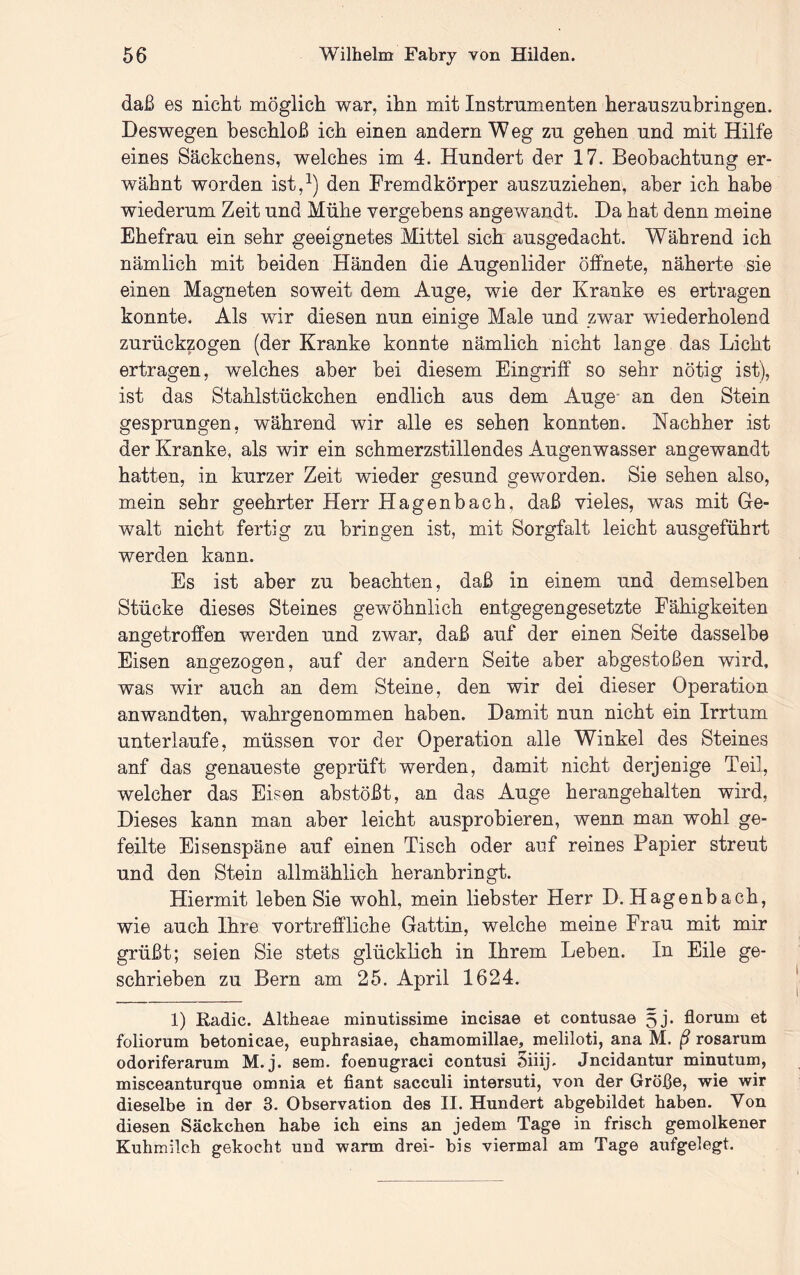 daß es nicht möglich war, ihn mit Instrumenten herauszubringen. Deswegen beschloß ich einen andern W eg zu gehen und mit Hilfe eines Säckchens, welches im 4. Hundert der 17. Beobachtung er- wähnt worden ist,^) den Fremdkörper auszuziehen, aber ich habe wiederum Zeit und Mühe vergebens angewandt. Da hat denn meine Ehefrau ein sehr geeignetes Mittel sich ausgedacht. Während ich nämlich mit beiden Händen die Augenlider Öffnete, näherte sie einen Magneten soweit dem Auge, wie der Kranke es ertragen konnte. Als wir diesen nun einige Male und zwar wiederholend zurückzogen (der Kranke konnte nämlich nicht lange das Licht ertragen, welches aber hei diesem Eingriff so sehr nötig ist), ist das Stahlstückchen endlich aus dem Auge* an den Stein gesprungen, während wir alle es sehen konnten. Nachher ist der Kranke, als wir ein schmerzstillendes Augenwasser angewandt hatten, in kurzer Zeit wieder gesund geworden. Sie sehen also, mein sehr geehrter Herr Hagenbach, daß vieles, was mit Ge- walt nicht fertig zu bringen ist, mit Sorgfalt leicht ausgeführt werden kann. Es ist aber zu beachten, daß in einem und demselben Stücke dieses Steines gewöhnlich entgegengesetzte Fähigkeiten angetroffen werden und zwar, daß auf der einen Seite dasselbe Eisen angezogen, auf der andern Seite aber ahgestoßen wird, was wir auch an dem Steine, den wir dei dieser Operation anwandten, wahrgenommen haben. Damit nun nicht ein Irrtum unterlaufe, müssen vor der Operation alle Winkel des Steines anf das genaueste geprüft werden, damit nicht derjenige Teil, welcher das Eisen ahstößt, an das Auge herangehalten wird. Dieses kann man aber leicht ausprobieren, wenn man wohl ge- feilte Eisenspäne auf einen Tisch oder anf reines Papier streut und den Stein allmählich heranbringt. Hiermit leben Sie wohl, mein liebster Herr D. Hagenbach, wie auch Ihre vortreffliche Gattin, welche meine Frau mit mir grüßt; seien Sie stets glücklich in Ihrem Lehen. In Eile ge- schrieben zu Bern am 25. April 1624. 1) Radic. Altheae minutissime incisae et contusae 5j. florum et foliorum betonicae, eupbrasiae, cbamomillae, meliloti, ana M. ß rosarum odoriferarum M.j. sem, foenugraci contusi 5iiij. Jncidantur minutum, misceanturque omnia et fiant sacculi intersuti, von der Größe, wie wir dieselbe in der 3. Observation des II. Hundert abgebildet haben. Von diesen Säckcben habe icb eins an jedem Tage in friscb gemolkener Kubmilch gekocht und warm drei- bis viermal am Tage aufgelegt.