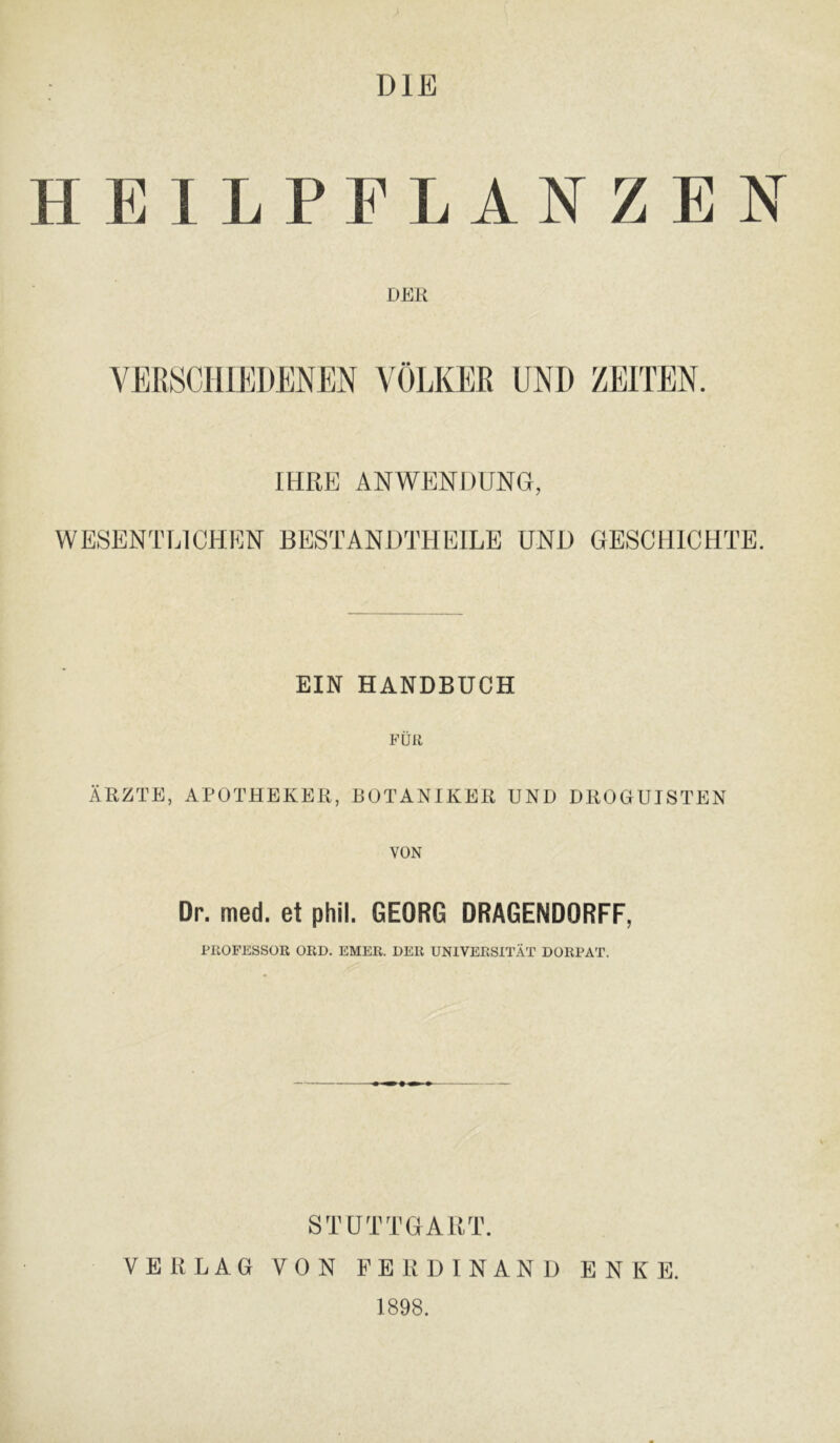 DIE HEILPFLANZEN DER VEßSCIlIEDENEN VÖLKER UND ZEITEN. IHRE ANWENDUNG, WESENTLICHEN BESTANDTHEILE UND GESCHICHTE. EIN HANDBUCH FÜR ÄRZTE, APOTHEKER,BOTANIKER UND DROOUISTEN VON Dr. med. et phil. GEORG DRAGENDORFF, l-ItOFESSOB ORD. EHER. DER UNIVERSITÄT DORPAT. STUTTGART. VERLAG VON FERDINAND ENKE. 1898.