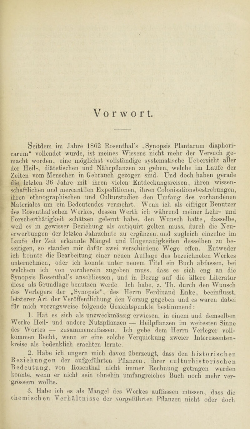 Vorwort. Seitdem im Jahre 18G2 Rosenthars „Synopsis Plantarum diaphori- carum“ vollendet wurde, ist meines Wissens nicht mehr der Versuch ge- macht worden, eine möglichst vollständige systematische Uebersicht aller der Heil-, diätetischen und Nährpflanzen zu geben, welche im Laufe der Zeiten vom Menschen in Gebrauch gezogen sind. Und doch haben gerade die letzten 36 Jahre mit ihren vielen Entdeckungsreisen, ihren wissen- schaftlichen und mercantilen Expeditionen, ihren Colonisationsbestrebungen, ihren ethnographischen und Culturstudien den Umfang des vorhandenen Materiales um ein Bedeutendes vermehrt. Wenn ich als eifriger Benutzer des Rosenthal’sehen Werkes, dessen Werth ich während meiner Lehr- und Forscherthätigkeit schätzen gelernt' habe, den Wunsch hatte, dasselbe, weil es in gewisser Beziehung als antiquirt gelten muss, durch die Neu- erwerbungen der letzten Jahrzehnte zu ergänzen, und zugleich einzelne im Laufe der Zeit erkannte Mängel und Ungenauigkeiten desselben zu be- seitigen, so standen mir dafür zwei verschiedene Wege offen. Entweder ich konnte die Bearbeitung einer neuen Auflage des bezeichneten Werkes unternehmen, oder ich konnte unter neuem Titel ein Buch abfassen, bei welchem ich von vornherein zugeben muss, dass es sich eng an die Synopsis RosenthaFs anschliessen, und in Bezug auf die ältere Literatur diese als Grundlage benutzen werde. Ich habe, z. Th. durch den Wunsch des Verlegers der „Synopsis“, des Flerrn Ferdinand Enke, beeinflusst, letzterer Art der Veröffentlichung den Vorzug gegeben und es waren dabei für mich vorzugsweise folgende Gesichtspunkte bestimmend: 1. Hat es sich als unzweckmässig erwiesen, in einem und demselben Werke Heil- und andere Nutzpflanzen — Heilpflanzen im weitesten Sinne des Wortes — zusammenzufassen. Ich gebe dem Herrn Verleger voll- kommen Recht, wenn er eine solche Verquickung zweier Interessenten- kreise als bedenklich erachten lernte. 2. Habe ich ungern mich davon überzeugt, dass den historischen Beziehungen der aufgeführten Pflanzen, ihrer culturhistorisehen Bedeutung, von Rosenthal nicht immer Rechnung getragen werden konnte, wenn er nicht sein ohnehin umfangreiches Buch noch mehr ver- grössern wollte. 3. Habe ich es als Mangel des Werkes auffassen müssen, dass die chemischen Verhältnisse der vorgeführten Pflanzen nicht oder doch