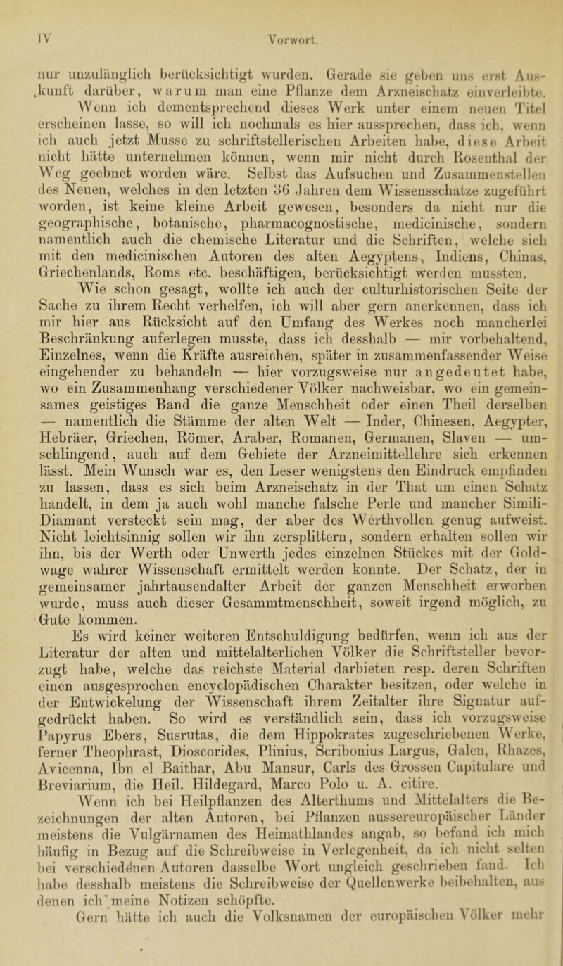 nur luizuliinglicli berücksichtigt wurden. .kunft darüber Gerade sie geben uns erst Aus- warum inan eine Pflanze dem Arzneischatz ein verleibte. AVenii ich dementsprecliend dieses Werk unter einem neuen Titel erscheinen lasse, so will ich nochmals es hier aussprechen, dass ich, wenn ich auch jetzt Müsse zu schriftstellerischen Arbeiten habe, diese Arbeit nicht hätte unternehmen können, wenn mir nicht durch Rosenthal der Weg geebnet worden wäre. Selbst das Aufsuchen und Zusammenstellen des Neuen, welches in den letzten 36 Jahren dem Wissensschatze zugeführt worden, ist keine kleine Arbeit gewesen, besonders da nicht nur die geographische, botanische, pharmacognostische, medicinische, sondern namentlich auch die chemische Literatur und die Schriften, welche sich mit den medicinischen Autoren des alten Aegyptens, Indiens, Chinas, Griechenlands, Roms etc. beschäftigen, berücksichtigt werden mussten. Wie schon gesagt, wollte ich auch der culturhistorischen Seite der Sache zu ihrem Recht verhelfen, ich will aber gern anerkennen, dass ich mir hier aus Rücksicht auf den Umfang des Werkes noch mancherlei Beschränkung auferlegen musste, dass ich desshalb — mir vorbehaltend. Einzelnes, wenn die Kräfte ausreichen, später in zusammenfassender Weise eingehender zu behandeln — hier vorzugsweise nur an gedeutet habe, wo ein Zusammenhang verschiedener Völker nachweisbar, wo ein gemein- sames geistiges Band die ganze Menschheit oder einen Theil derselben — namentlich die Stämme der alten Welt — Inder, Chinesen, Aegypter, Hebräer, Griechen, Römer, Araber, Romanen, Germanen, Slaven — um- schlingend , auch auf dem Gebiete der Arzneimittellehre sich erkennen lässt. Mein Wunsch war es, den Leser wenigstens den Eindruck empfinden zu lassen, dass es sich beim Arzneischatz in der That um einen Schatz handelt, in dem ja auch wohl manche falsche Perle und mancher Simili- Diamant versteckt sein mag, der aber des Werthvollen genug aufweist. Nicht leichtsinnig sollen wir ihn zersplittern, sondern erhalten sollen wir ihn, bis der Werth oder Unwerth jedes einzelnen Stückes mit der Gold- wage wahrer Wissenschaft ermittelt werden konnte. Der Schatz, der in gemeinsamer jahrtausendalter Arbeit der ganzen Menschheit erworben wurde, muss auch dieser Gesammtmenschheit, soweit irgend möglich, zu Gute kommen. Es wird keiner weiteren Entschuldigung bedürfen, wenn ich aus der Literatur der alten und mittelalterlichen Völker die Schriftsteller bevor- zugt habe, welche das reichste Material darbieten resp. deren Schriften einen ausgesprochen encyclopädischen Charakter besitzen, oder welche in der Entwickelung der Wissenschaft ihrem Zeitalter ihre Signatur auf- gedrückt haben. So wird es verständlich sein, dass ich vorzugsweise Papyrus Ebers, Susrutas, die dem Hippokrates zugeschriebenen Werke, ferner Theophrast, Dioscorides, Plinius, Scribonius Largus, Galen, Rhazes, Avicenna, Ibn el Baithar, Abu Mansur, Carls des Grossen Capitulare und Breviarium, die Heil. Hildegard, Marco Polo u. A. citire. Wenn ich bei Heilpflanzen des Alterthunis und Mittelalters die Be- zeichnungen der alten Autoren, bei Pflanzen aussereuropäischer Länder meistens die Vulgärnamen des Heimathlandes angab, so befand ich mich häufig in Bezug auf die Schreibweise in Verlegenheit, da ich nicht selten l)ei verschieddnen Autoren dasselbe Wort ungleich geschrieben land. Icli liabe desshalb meistens die Schreibweise der Quellenwerke beibehalten, aus denen iclCmeine Notizen schöpfte. Gern hätte ich auch die Volksnanien der europäischen Völker mehr