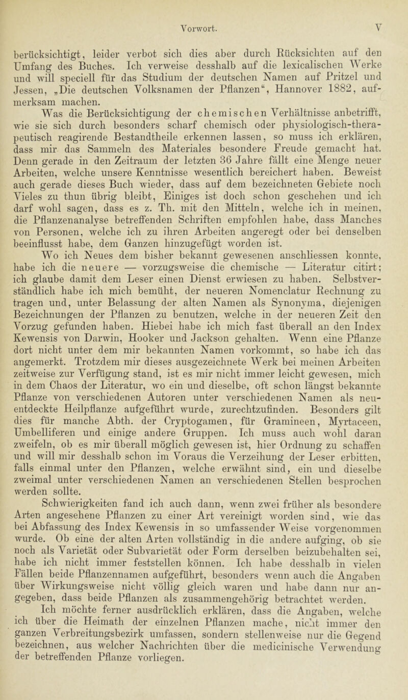 berücksichtigt, leider verbot sich dies aber durch Rücksichten auf den Umfang des Buches. Ich verweise desshalb auf die lexicalischen Werke und will speciell für das Studium der deutschen Namen auf Pritzel und Jessen, „Die deutschen Volksnamen der Pflanzen“, Hannover 1882, auf- merksam machen. Was die Berücksichtigung der chemischen Verhältnisse anbetrifift, wie sie sich durch besonders scharf chemisch oder physiologisch-thera- peutisch reagirende Bestandtheile erkennen lassen, so muss ich erklären, dass mir das Sammeln des Materiales besondere Freude gemacht hat. Denn gerade in den Zeitraum der letzten 36 Jahre fällt eine Menge neuer Arbeiten, welche unsere Kenntnisse wesentlich bereichert haben. Beweist auch gerade dieses Buch wieder, dass auf dem bezeichneten Gebiete noch Vieles zu thun übrig bleibt. Einiges ist doch schon geschehen und ich darf wohl sagen, dass es z. Th. mit den Mitteln, welche ich in meinen, die Pflanzenanalyse betreffenden Schriften empfohlen habe, dass Manches von Personen, welche ich zu ihren Arbeiten angeregt oder bei denselben beeinflusst habe, dem Ganzen hinzugefügt worden ist. Wo ich Neues dem bisher bekannt gewesenen anschliessen konnte, habe ich die neuere — vorzugsweise die chemische — Literatur citirt; ich glaube damit dem Leser einen Dienst erwiesen zu haben. Selbstver- ständlich habe ich mich bemüht, der neueren Nomenclatur Rechnung zu tragen und, unter Belassung der alten Namen als Synonyma, diejenigen Bezeichnungen der Pflanzen zu benutzen, welche in der neueren Zeit den Vorzug gefunden haben. Hiebei habe ich mich fast überall an den Index Kewensis von Darwin, Hooker und Jackson gehalten. Wenn eine Pflanze dort nicht unter dem mir bekannten Namen vorkommt, so habe ich das angemerkt. Trotzdem mir dieses ausgezeichnete Werk bei meinen Arbeiten zeitweise zur Verfügung stand, ist es mir nicht immer leicht gewesen, mich in dem Chaos der Literatur, wo ein und dieselbe, oft schon längst bekannte Pflanze von verschiedenen Autoren unter verschiedenen Namen als neu- entdeckte Heilpflanze aufgeführt wurde, zurechtzuflnden. Besonders gilt dies für manche Abth. der Cryptogamen, für Gramineen, Myrtaceen, Umbelliferen und einige andere Gruppen. Ich muss auch wohl daran zweifeln, ob es mir überall möglich gewesen ist, hier Ordnung zu schaffen und will mir desshalb schon im Voraus die Verzeihung der Leser erbitten, falls einmal unter den Pflanzen, welche erwähnt sind, ein und dieselbe zweimal unter verschiedenen Namen an verschiedenen Stellen besprochen werden sollte. Schwierigkeiten fand ich auch dann, wenn zwei früher als besondere Arten angesehene Pflanzen zu einer Art vereinigt worden sind, wie das bei Abfassung des Index Kewensis in so umfassender Weise vorgenommen wurde. Ob eine der alten Arten vollständig in die andere aufging, ob sie noch als Varietät oder SubVarietät oder Form derselben beizubehalten sei, habe ich nicht immer feststellen können. Ich habe desshalb in vielen Fällen beide Pflanzennamen aufgeführt, besonders wenn auch die Angaben über Wirkungsweise nicht völlig gleich waren und habe dann nur an- gegeben, dass beide Pflanzen als zusammengehörig betrachtet werden. Ich möchte ferner ausdrücklich erklären, dass die Angaben, welche ich über die Heimath der einzelnen Pflanzen mache, nicht immer den ganzen Verbreitungsbezirk umfassen, sondern stellenweise nur die Gegend bezeichnen, aus welcher Nachrichten über die medicinische Verwendung der betreffenden Pflanze vorliegen.