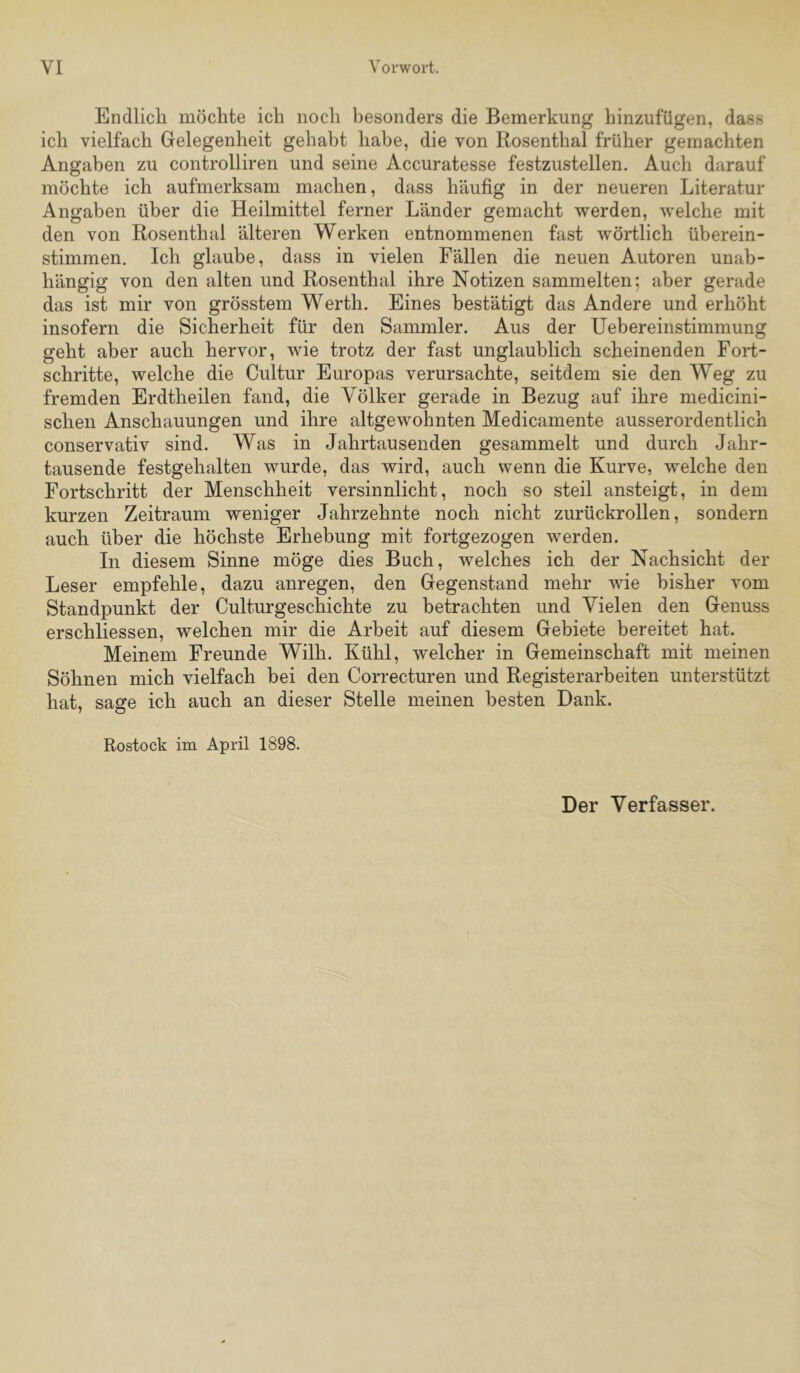 Endlich möchte ich noch besonders die Bemerkung hinzufügen, dass ich vielfach Gelegenheit gehabt habe, die von Rosenthal früher gemachten Angaben zu controlliren und seine Accuratesse festzustellen. Auch darauf möchte ich aufmerksam machen, dass häufig in der neueren Literatur Angaben über die Heilmittel ferner Länder gemacht werden, welche mit den von Rosenthal älteren Werken entnommenen fast wörtlich überein- stimmen. Ich glaube, dass in vielen Fällen die neuen Autoren unab- hängig von den alten und Rosenthal ihre Notizen sammelten; aber gerade das ist mir von grösstem Werth. Eines bestätigt das Andere und erhöht insofern die Sicherheit für den Sammler. Aus der Uebereinstimmung geht aber auch hervor, wie trotz der fast unglaublich scheinenden FoH- schritte, welche die Cultur Europas verursachte, seitdem sie den Weg zu fremden Erdtheilen fand, die Völker gerade in Bezug auf ihre medicini- schen Anschauungen und ihre altgewohnten Medicamente ausserordentlich conservativ sind. Was in Jahrtausenden gesammelt und durch Jahr- tausende festgehalten wurde, das wird, auch wenn die Kurve, welche den Fortschritt der Menschheit versinnlicht, noch so steil ansteigt, in dem kurzen Zeitraum weniger Jahrzehnte noch nicht zurückrollen, sondern auch über die höchste Erhebung mit fortgezogen werden. In diesem Sinne möge dies Buch, welches ich der Nachsicht der Leser empfehle, dazu anregen, den Gegenstand mehr wie bisher vom Standpunkt der Culturgeschichte zu betrachten und Vielen den Genuss erschliessen, welchen mir die Arbeit auf diesem Gebiete bereitet hat. Meinem Freunde Wilh. Kühl, welcher in Gemeinschaft mit meinen Söhnen mich vielfach bei den Correcturen und Registerarbeiten unterstützt hat, sage ich auch an dieser Stelle meinen besten Dank. Rostock im April 1898. Der Verfasser.