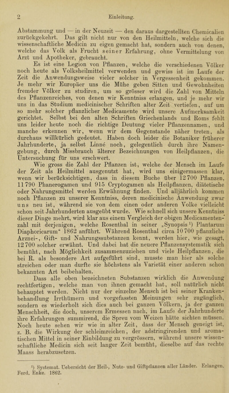 Abstammung und — in der Neuzeit — den daraus dargestellten Cliemicalien zurückgekehrt. Das gilt nicht nur von den Heilmitteln, welche sich die wissenschaftliche Medicin zu eigen gemacht hat, sondern auch von denen, welche das Volk als Frucht seiner Erfahrung, ohne Vermittelung von Arzt und Apotheker, gebraucht. Es ist eine Legion von Pflanzen, welche die verschiedenen Völker noch heute als Volksheilmittel verwenden und gewiss ist im Laufe der Zeit die Anwendungsweise vieler solcher in Vergessenheit gekommen. Je mehr wir Europäer uns die Mühe geben Sitten und Gewohnheiten fremder Völker zu studiren, um so grösser wird die Zahl von Mitteln des Pflanzenreiches, von denen wir Kenntniss erlangen, und je mehr wir uns in das Studium medicinischer Schriften alter Zeit vertiefen, auf um so mehr solcher pflanzlicher Medicamente wird unsere Aufmerksamkeit gerichtet. Selbst bei den alten Schriften Griechenlands und Roms fehlt uns leider heute noch die richtige Deutung vieler Pflanzennamen, und manche erkennen wir, wenn wir dem Gegenstände näher treten, als durchaus willkürlich gedeutet. Haben doch leider die Botaniker früherer Jahrhunderte, ja selbst Linne noch, gelegentlich durch ihre Namen- gebung, durch Missbrauch älterer Bezeichnungen von Heilpflanzen, die Untersuchung für uns erschwert. Wie gross die Zahl der Pflanzen ist, welche der Mensch im Laufe der Zeit als Heilmittel ausgenutzt hat, wird uns einigermassen klar, wenn wir berücksichtigen, dass in diesem Buche über 12 700 Pflanzen, 11790 Phanerogamen und 915 Cryptogamen als Heilpflanzen, diätetische oder Nahrungsmittel werden Erwähnung finden. Und alljährlich kommen noch Pflanzen zu unserer Kenntniss, deren medicinische Anwendung zwar uns neu ist, während sie von dem einen oder anderen Volke vielleicht schon seit Jahrhunderten ausgeübt wurde. Wie schnell sich unsere Kenntniss dieser Dinge mehrt, wird klar aus einem Vergleich der obigen Medicamenten- zahl mit derjenigen, welche Rosenthal in seiner „Synopsis B Plantarum Diaphoricarum“ 1862 anführt. Während Rosenthal circa 10 700 pflanzliche Arznei-, Gift- und Nahrungssubstanzen kennt, werden hier, wie gesagt, 12 700 solcher erwähnt. Und dabei hat die neuere Pflanzensystematik sich bemüht, nach Möglichkeit zusammenzuziehen und viele Heilpflanzen, die bei R. als besondere Art aufgeführt sind, musste man hier als solche streichen oder man durfte sie höchstens als Varietät einer anderen schon bekannten Art beibehalten. Dass alle oben bezeichneten Substanzen wirklich die Anwendung rechtfertigen, welche man von ihnen gemacht hat, soll natürlich nicht behauptet werden. Nicht nur der einzelne Mensch ist bei seiner Kranken- behandlung Irrthümern und vorgefassten Meinungen sehr zugänglich, sondern es wiederholt sich dies auch bei ganzen Völkern, ja der ganzen Menschheit, die doch, unserem Ermessen nach, im Laufe der Jahrhunderte ihre Erfahrungen summirend, die Spreu vom Weizen hätte sichten müssen. Noch heute sehen wir wie in alter Zeit, dass der Mensch geneigt ist, z. B. die Wirkung der schleimreichen, der adstringirenden und aroma- tischen Mittel in seiner Einbildung zu vergrössern, während unsere wissen- schaftliche Medicin sich seit langer Zeit bemüht, dieselbe auf das rechte Maass herabzusetzen. 0 Systemat. Uebersicht der Heil-, Nutz- und Giftpflanzen aller Länder. Erlangen. Ferd. Enke. 1862.