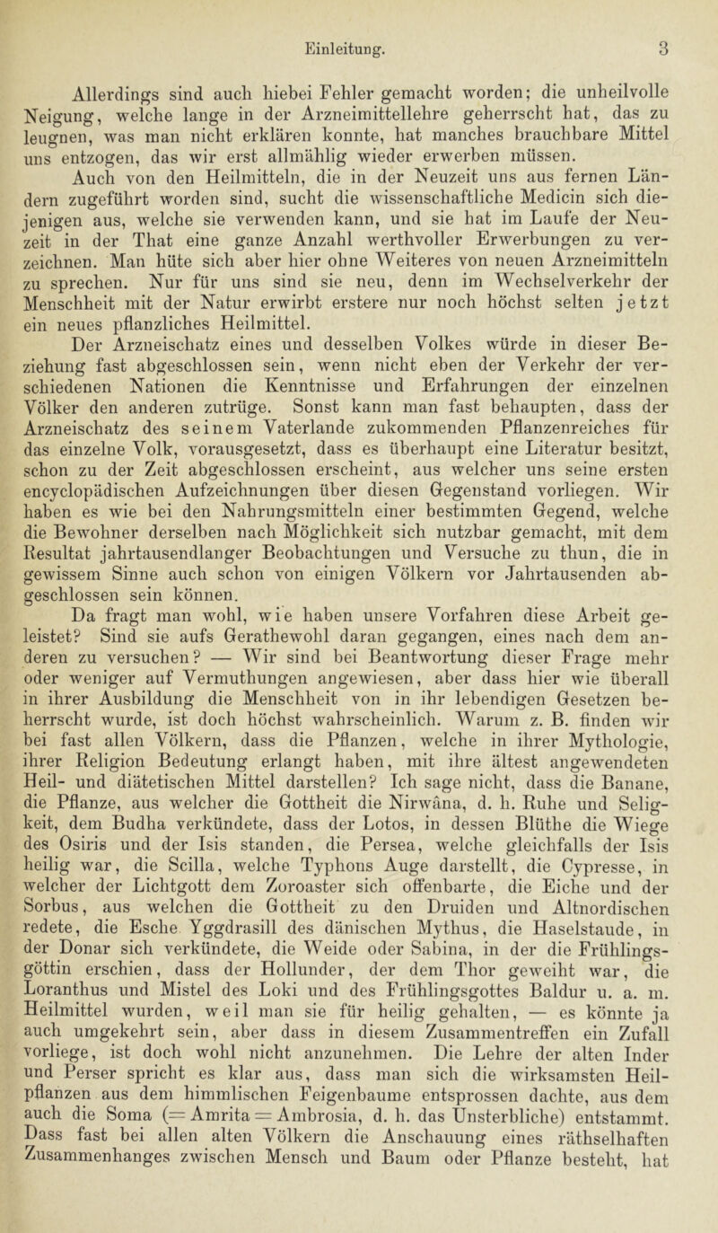 Allerdings sind auch hiebei Fehler gemacht worden; die unheilvolle Neigung, welche lange in der Arzneimittellehre geherrscht hat, das zu leugnen, was man nicht erklären konnte, hat manches brauchbare Mittel uns entzogen, das wir erst allmählig wieder erwerben müssen. Auch von den Heilmitteln, die in der Neuzeit uns aus fernen Län- dern zugeführt worden sind, sucht die wissenschaftliche Medicin sich die- jenigen aus, welche sie verwenden kann, und sie hat im Laufe der Neu- zeit in der That eine ganze Anzahl werthvoller Erwerbungen zu ver- zeichnen. Man hüte sich aber hier ohne Weiteres von neuen Arzneimitteln zu sprechen. Nur für uns sind sie neu, denn im Wechselverkehr der Menschheit mit der Natur erwirbt erstere nur noch höchst selten jetzt ein neues pflanzliches Heilmittel. Der Arzneischatz eines und desselben Volkes würde in dieser Be- ziehung fast abgeschlossen sein, wenn nicht eben der Verkehr der ver- schiedenen Nationen die Kenntnisse und Erfahrungen der einzelnen Völker den anderen zutrüge. Sonst kann man fast behaupten, dass der Arzneischatz des seinem Vaterlande zukommenden Pflanzenreiches für das einzelne Volk, vorausgesetzt, dass es überhaupt eine Literatur besitzt, schon zu der Zeit abgeschlossen erscheint, aus welcher uns seine ersten encyclopädischen Aufzeichnungen über diesen Gegenstand vorliegen. Wir haben es wie bei den Nahrungsmitteln einer bestimmten Gegend, welche die Bewohner derselben nach Möglichkeit sich nutzbar gemacht, mit dem Resultat jahrtausendlanger Beobachtungen und Versuche zu thun, die in gewissem Sinne auch schon von einigen Völkern vor Jahrtausenden ab- geschlossen sein können. Da fragt man wohl, wie haben unsere Vorfahren diese Arbeit ge- leistet? Sind sie aufs Gerathewohl daran gegangen, eines nach dem an- deren zu versuchen? — Wir sind bei Beantwortung dieser Frage mehr oder weniger auf Vermuthungen angewiesen, aber dass hier wie überall in ihrer Ausbildung die Menschheit von in ihr lebendigen Gesetzen be- herrscht wurde, ist doch höchst wahrscheinlich. Warum z. B. finden wir bei fast allen Völkern, dass die Pflanzen, welche in ihrer Mythologie, ihrer Religion Bedeutung erlangt haben, mit ihre ältest angewendeten Heil- und diätetischen Mittel darstellen? Ich sage nicht, dass die Banane, die Pflanze, aus welcher die Gottheit die Nirwana, d. h. Ruhe und Selig- keit, dem Budha verkündete, dass der Lotos, in dessen Blüthe die Wiege des Osiris und der Isis standen, die Persea, welche gleichfalls der Isis heilig war, die Scilla, welche Typhons Auge darstellt, die Cypresse, in welcher der Lichtgott dem Zoroaster sich offenbarte, die Eiche und der Sorbus, aus welchen die Gottheit zu den Druiden und Altnordischen redete, die Esche Yggdrasill des dänischen Mythus, die Haselstaude, in der Donar sich verkündete, die Weide oder Sabina, in der die Frühlings- göttin erschien, dass der Hollunder, der dem Thor geweiht war, die Loranthus und Mistel des Loki und des Frühlingsgottes Baldur u. a. m. Heilmittel wurden, weil man sie für heilig gehalten, — es könnte ja auch umgekehrt sein, aber dass in diesem Zusammentreffen ein Zufall vorliege, ist doch wohl nicht anzunehmen. Die Lehre der alten Inder und Perser spricht es klar aus, dass man sich die wirksamsten Heil- pflanzen aus dem himmlischen Feigenbäume entsprossen dachte, aus dem auch die Soma (= Amrita = Ambrosia, d. h. das Unsterbliche) entstammt. Dass fast bei allen alten Völkern die Anschauung eines räthselhaften Zusammenhanges zwischen Mensch und Baum oder Pflanze besteht, hat