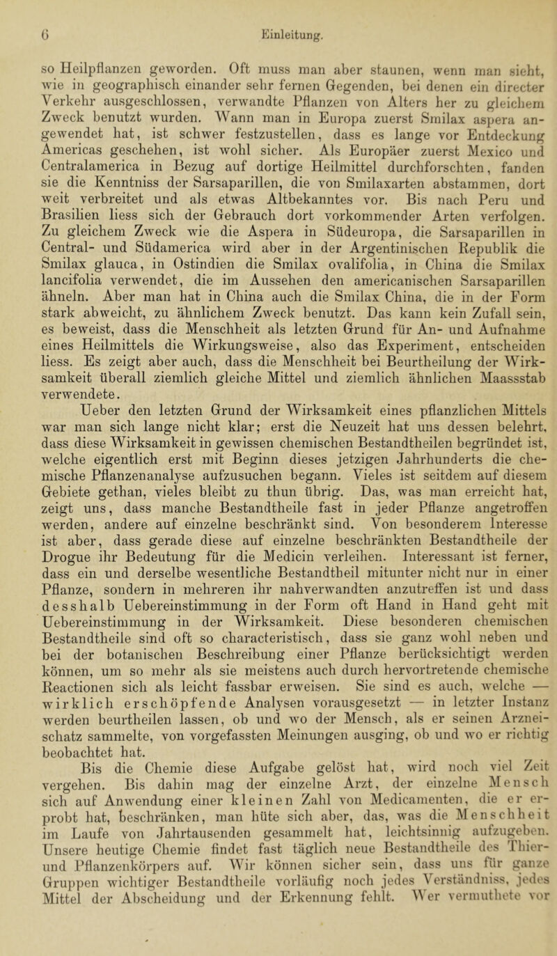 SO Heilpflanzen geworden. Oft muss man aber staunen, wenn man sieht, wie in geographisch einander sehr fernen Gegenden, bei denen ein directer Verkehr ausgeschlossen, verwandte Pflanzen von Alters her zu gleichem Zweck benutzt wurden. Wann man in Europa zuerst Smilax aspera an- gewendet hat, ist schwer festzustellen, dass es lange vor Entdeckung Americas geschehen, ist wohl sicher. Als Europäer zuerst Mexico und Centralamerica in Bezug auf dortige Heilmittel durchforschten, fanden sie die Kenntniss der Sarsaparillen, die von Smilaxarten abstammen, dort weit verbreitet und als etwas Altbekanntes vor. Bis nach Peru und Brasilien liess sieb der Gebrauch dort vorkommender Arten verfolgen. Zu gleichem Zweck wie die Aspera in Südeuropa, die Sarsaparillen in Central- und Südamerica wird aber in der Argentinischen Republik die Smilax glauca, in Ostindien die Smilax ovalifolia, in China die Smilax lancifolia verwendet, die im Aussehen den americanischen Sarsaparillen ähneln. Aber man hat in China auch die Smilax China, die in der Form stark abweicht, zu ähnlichem Zweck benutzt. Das kann kein Zufall sein, es beweist, dass die Menschheit als letzten Grund für An- und Aufnahme eines Heilmittels die Wirkungsweise, also das Experiment, entscheiden liess. Es zeigt aber auch, dass die Menschheit bei Beurtheilung der Wirk- samkeit überall ziemlich gleiche Mittel und ziemlich ähnlichen Maassstab verwendete. lieber den letzten Grund der Wirksamkeit eines pflanzlichen Mittels war man sich lange nicht klar; erst die Neuzeit hat uns dessen belehrt, dass diese Wirksamkeit in gewissen chemischen Bestandtheilen begründet ist, welche eigentlich erst mit Beginn dieses jetzigen Jahrhunderts die che- mische Pflanzenanalyse aufzusuchen begann. Vieles ist seitdem auf diesem Gebiete gethan, vieles bleibt zu thun übrig. Das, was man erreicht hat, zeigt uns, dass manche Bestandtheile fast in jeder Pflanze angetrofi’en werden, andere auf einzelne beschränkt sind. Von besonderem Interesse ist aber, dass gerade diese auf einzelne beschränkten Bestandtheile der Drogue ihr Bedeutung für die Medicin verleihen. Interessant ist ferner, dass ein und derselbe wesentliche Bestandtbeil mitunter nicht nur in einer Pflanze, sondern in mehreren ihr nahverwandten anzutreffen ist und dass desshalb Uebereinstimmung in der Form oft Hand in Hand geht mit Uebereinstimmung in der Wirksamkeit. Diese besonderen chemischen Bestandtheile sind oft so characteristisch, dass sie ganz wohl neben und bei der botanischen Beschreibung einer Pflanze berücksichtigt werden können, um so mehr als sie meistens auch durch hervortretende chemische Reactionen sich als leicht fassbar erweisen. Sie sind es auch, welche — wirklich erschöpfende Analysen vorausgesetzt — in letzter Instanz werden beurtheilen lassen, ob und w^o der Mensch, als er seinen Arznei- schatz sammelte, von vorgefassten Meinungen ausging, ob und wo er richtig beobachtet hat. Bis die Chemie diese Aufgabe gelöst hat, wird noch viel Zeit vergehen. Bis dahin mag der einzelne Arzt, der einzelne Mensch sich auf Anwendung einer kleinen Zahl von Medicamenten, die er er- probt hat, beschränken, man hüte sich aber, das, was die Menschheit im Laufe von Jahrtausenden gesammelt hat, leichtsinnig aufzupben. Unsere heutige Chemie findet fast täglich neue Bestandtheile des Fhier- und Pflanzenkörpers auf. Wir können sicher sein, dass uns für ganze Gruppen wichtiger Bestandtheile vorläufig noch jedes Verständniss, jedes Mittel der Abscheidung und der Erkennung fehlt. Wer vermutbete vor