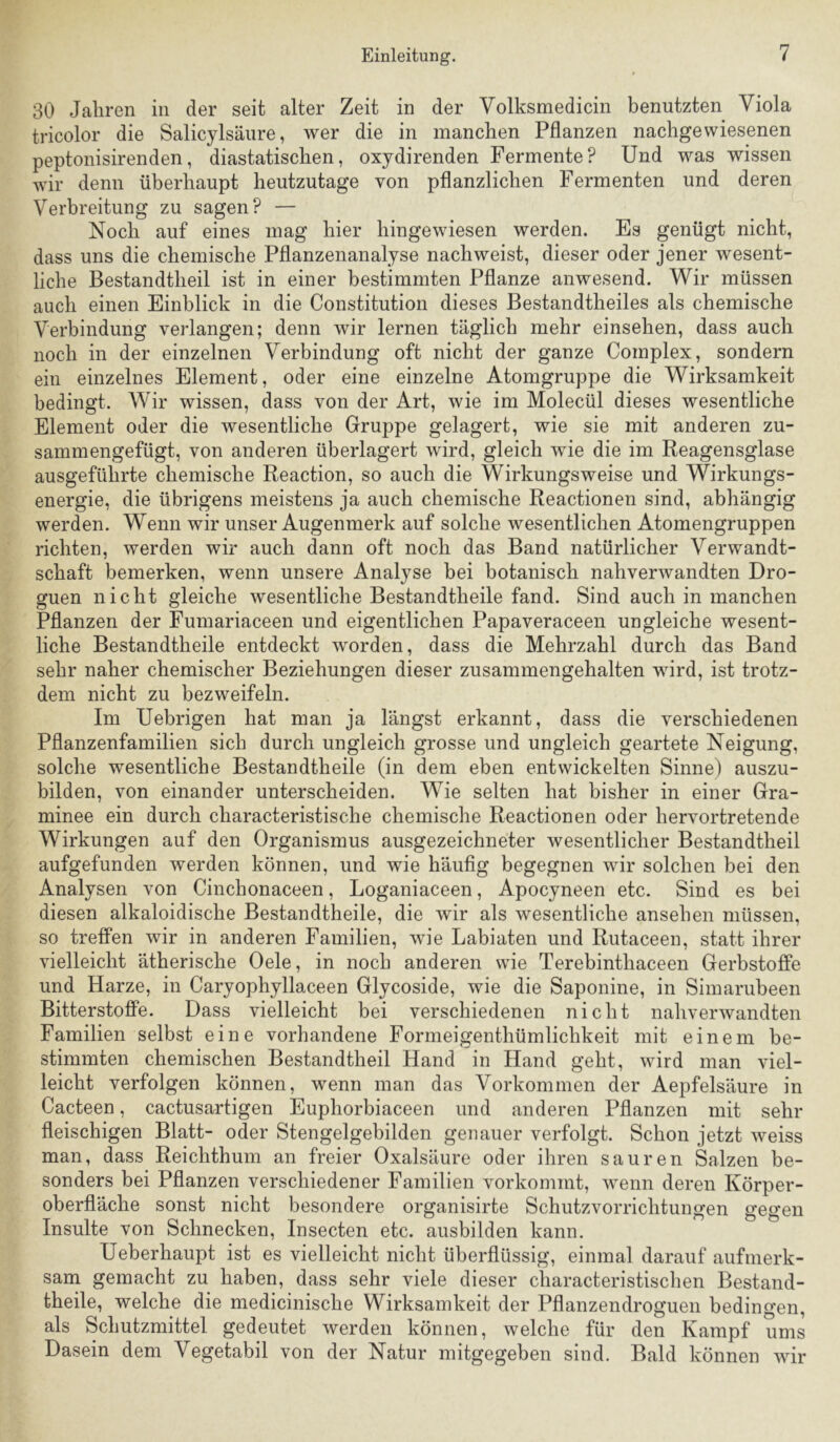 30 Jaliren in der seit alter Zeit in der Volksmedicin benutzten Viola tricolor die Salicylsäure, wer die in manchen Pflanzen nachgewiesenen peptonisirenden, diastatischen, oxydirenden Fermente? Und was wissen wir denn überhaupt heutzutage von pflanzlichen Fermenten und deren Verbreitung zu sagen? — Noch auf eines mag hier hingewiesen werden. Es genügt nicht, dass uns die chemische Pflanzenanalyse nach weist, dieser oder jener wesent- liche Bestandtheil ist in einer bestimmten Pflanze anwesend. Wir müssen auch einen Einblick in die Constitution dieses Bestandtheiles als chemische Verbindung verlangen; denn wir lernen täglich mehr einsehen, dass auch noch in der einzelnen Verbindung oft nicht der ganze Complex, sondern ein einzelnes Element, oder eine einzelne Atomgruppe die Wirksamkeit bedingt. Wir wissen, dass von der Art, wie im Molecül dieses wesentliche Element oder die wesentliche Gruppe gelagert, wie sie mit anderen zu- sammengefügt, von anderen überlagert wird, gleich wie die im Reagensglase ausgeführte chemische Reaction, so auch die Wirkungsweise und Wirkungs- energie, die übrigens meistens ja auch chemische Reactionen sind, abhängig werden. Wenn wir unser Augenmerk auf solche wesentlichen Atomengruppen richten, werden wir auch dann oft noch das Band natürlicher Verwandt- schaft bemerken, wenn unsere Analyse bei botanisch nahverwandten Dro- guen nicht gleiche wesentliche Bestandtheile fand. Sind auch in manchen Pflanzen der Fumariaceen und eigentlichen Papaveraceen ungleiche wesent- liche Bestandtheile entdeckt worden, dass die Mehrzahl durch das Band sehr naher chemischer Beziehungen dieser zusammengehalten wird, ist trotz- dem nicht zu bezweifeln. Im Uebrigen hat man ja längst erkannt, dass die verschiedenen Pflanzenfamilien sich durch ungleich grosse und ungleich geartete Neigung, solche wesentliche Bestandtheile (in dem eben entwickelten Sinne) auszu- bilden, von einander unterscheiden. Wie selten hat bisher in einer Gra- minee ein durch characteristische chemische Reactionen oder hervortretende Wirkungen auf den Organismus ausgezeichneter wesentlicher Bestandtheil aufgefunden werden können, und wie häufig begegnen wir solchen bei den Analysen von Cinchonaceen, Loganiaceen, Apocyneen etc. Sind es bei diesen alkaloidische Bestandtheile, die wir als wesentliche ansehen müssen, so treffen wir in anderen Familien, wie Labiaten und Rutaceen, statt ihrer vielleicht ätherische Oele, in noch anderen wie Terebinthaceen GerbstoJffe und Harze, in Caryophyllaceen Glycoside, wie die Saponine, in Simarubeen Bitterstoffe. Dass vielleicht bei verschiedenen nicht nahverwandten Familien selbst eine vorhandene Formeigenthümlichkeit mit einem be- stimmten chemischen Bestandtheil Hand in Hand geht, wird man viel- leicht verfolgen können, wenn man das Vorkommen der Aepfelsäure in Cacteen, cactusartigen Euphorbiaceen und anderen Pflanzen mit sehr fleischigen Blatt- oder Stengelgebilden genauer verfolgt. Schon jetzt weiss man, dass Reichthum an freier Oxalsäure oder ihren sauren Salzen be- sonders bei Pflanzen verschiedener Familien vorkommt, wenn deren Körper- oberfläche sonst nicht besondere organisirte Schutzvorrichtungen gegen Insulte von Schnecken, Insecten etc. ausbilden kann. Ueberhaupt ist es vielleicht nicht überflüssig, einmal darauf aufmerk- sain gemacht zu haben, dass sehr viele dieser characteristischen Bestand- theile, welche die medicinische Wirksamkeit der Pflanzendroguen bedingen, als Schutzmittel gedeutet werden können, welche für den Kampf ums Dasein dem Vegetabil von der Natur mitgegeben sind. Bald können wir