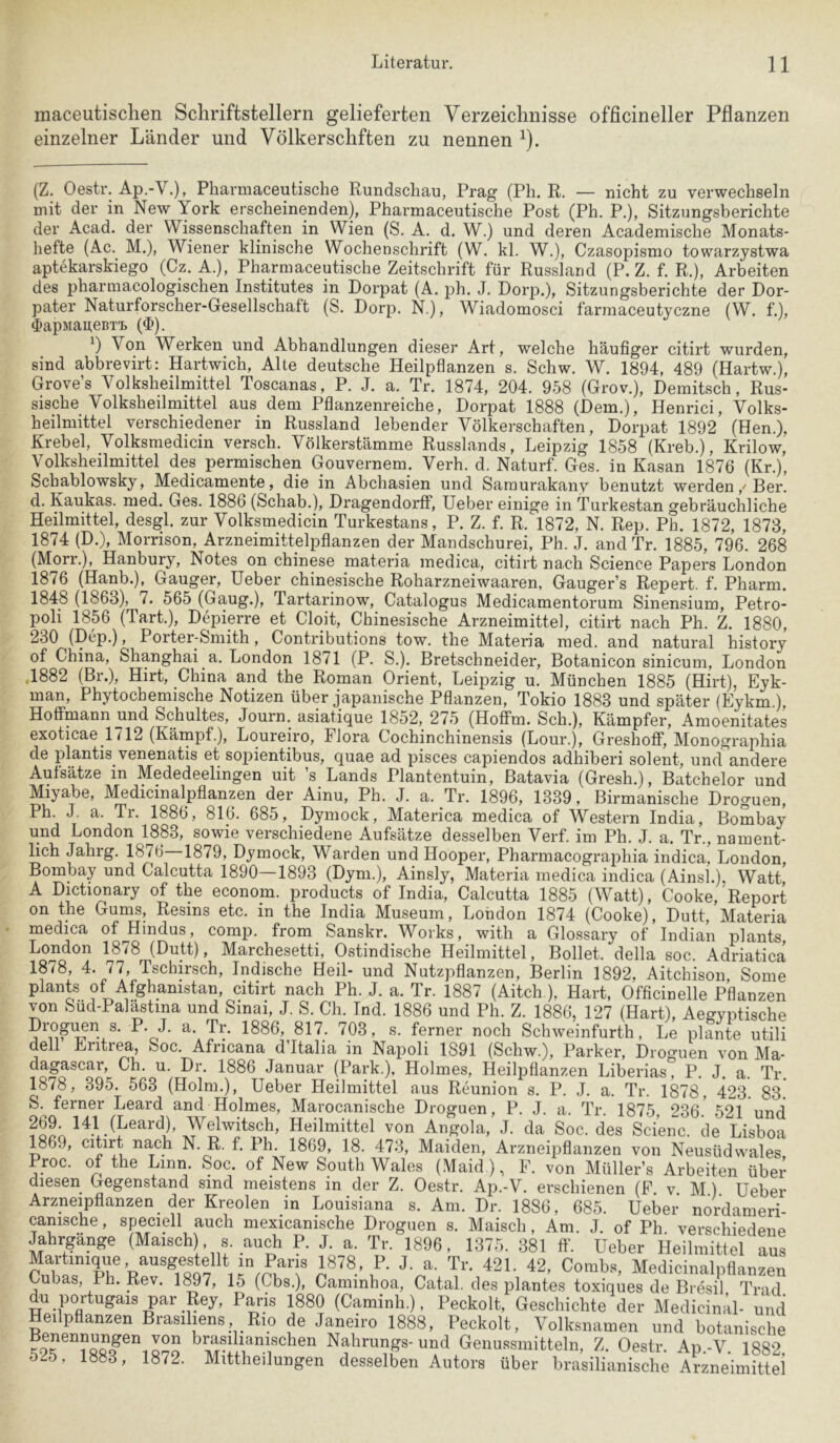 maceutisclien Schriftstellern gelieferten Verzeichnisse officineller Pflanzen einzelner Länder und Völkerschften zu nennen ^). (Z. Oestr. Ap.-V.), Pharniaceutische Rundschau, Prag (Ph. R. — nicht zu verwechseln mit der in New York erscheinenden), Pharmaceutische Post (Ph. P.), Sitzungsberichte der Acad. der Wissenschaften in Wien (S. A. d. W.) und deren Academische Monats- hefte (Ac. M.), Wiener klinische Wochenschrift (W. kl. W.), Czasopismo towarzystwa aptekarskiego (Cz. A.), Pharmaceutische Zeitschrift für Russland (P. Z. f. R.), Arbeiten des pharmacologischen Institutes in Dorpat (A. ph. J. Doip.), Sitzungsberichte der Dor- pater Naturforscher-Gesellschaft (S. Dorp. N.), Wiadomosci farmaceutyczne (W. f.), ^apnaaeBTi. ($). Von Werken und Abhandlungen dieser Art, welche häufiger citirt wurden, sind abbrevirt: Hartwich, Alte deutsche Heilpflanzen s. Schw. W. 1894, 489 (Hartw.), Grove’s Volksheilmittel Toscanas, P. J. a. Tr. 1874, 204. 958 (Grov.), Demitsch, Rus- sische Volksheilmittel aus dem Pflanzenreiche, Dorpat 1888 (Dem.), Henrici, Volks- heilmittel verschiedener in Russland lebender Völkerschaften, Dorpat 1892 (Hen.), Krebel, Volksmedicin versch. Völkerstämme Russlands, Leipzig 1858 (Kreb.), Krilow, Volksheilmittel des permischen Gouvernem. Verh. d. Naturf. Ges. in Kasan 1876 (Kr.), Schablowsky, Medicamente, die in Abchasien und Saraurakany benutzt werdenHer. d. Kaukas. med. Ges. 1886 (Schab.), Dragendorff, Ueber einige in Turkestan gebräuchliche Heilmittel, desgl. zur Volksmedicin Turkestans, P. Z. f. R. 1872, N. Rep. Ph. 1872, 1873, 1874 (D.), Morrison, Arzneimittelpflanzen der Mandschurei, Ph. J. and Tr. 1885, 796. 268 (Morr.), Hanbury, Notes on Chinese materia medica, citirt nach Science Papers London 1876 (Hanb.), Gauger, Ueber chinesische Roharzneiwaaren, Gauger’s Repert. f. Pharm. 1848 (1863), 7. 565 (Gang.), Tartarinow, Catalogus Medicamentorum Sinensium, Petro- poli 1856 (Tart.), Depierre et Cloit, Chinesische Arzneimittel, citirt nach Ph. Z. 1880, 230 (Dep.), Porter-Smith, Contributions tow. the Materia med. and natural history of China, Shanghai a. London 1871 (P. S.). Bretschneider, Botanicon sinicum, London ,1882 (Br.), Hirt, China and the Roman Orient, Leipzig u. München 1885 (Hirt), Eyk- man, Phytochemische Notizen über japanische Pflanzen, Tokio 1883 und später (Eykm ) Hoffmann und Schuttes, Journ. asiatique 1852, 275 (Hoffm. Sch.), Kämpfer, Amoenitates exoticae 1712 (Kämpf.), Loureiro, Flora Cochinchinensis (Lour.), Greshoff, Monographia de plantis venenatis et sopientibus, quae ad pisces capiendos adhiberi solent, und andere Aufsätze in Mededeelingen uit ’s Lands Plantentuin, Batavia (Gresh.), Batchelor und Miyabe, Medicinalpflanzen der Ainu, Ph. J. a. Tr. 1896, 1339, Birmanische Droguen, Ph. J. a. Tr. 1886, 816. 685, Dymock, Materica medica of Western India, Bombay und London 1883, sowie verschiedene Aufsätze desselben Verf. im Ph. J. a. Tr., nament- lich Jahrg. 1876 1879, Dymock, Warden und Hooper, Pharmacographia indica, London Bombay und Calcutta 1890—1893 (Dym.), Ainsly, Materia medica indica (Ainsl.), Watt' A Dictionary of the econom. products of India, Calcutta 1885 (Watt), Cooke, Report on the Gums, Resins etc. in the India Museum, London 1874 (Cooke), Dutt, Materia medica of Hindus, comp, from Sanskr. Works, with a Glossary of Indian plants London 1878 (Dutt), Marchesetti, Ostindische Heilmittel, Bollet. della soc. Adriatica 1878, 4. 77, Tschirsch, Indische Heil- und Nutzpflanzen, Berlin 1892, Aitchison Some plants of Afghanistan, citirt nach Ph. J. a. Tr. 1887 (Aitch ), Hart, Officinelle Pflanzen von Sud-Palastina und Sinai, J. S. Ch. Ind. 1886 und Ph. Z. 1886, 127 (Hart), Aegyptische Drohen s. P. J. a. Tr. 1886, 817. 703, s. ferner noch Schweinfurth, Le plante utili aBil ]iiritr^5 Soc. Africana d Italia in Napoli 1S91 (Schw.), Parker, Droguen von Ma- dagascar, Ch. u. Dr. 1886 Januar (Park.), Holmes, Heilpflanzen Liberias, P. J. a. Tr. 1878, 395. 563 (Holm.), Ueber Heilmittel aus Reunion s. P. J. a. Tr. 1878, 423. 83. S. ferner Leard and Holmes, Marocanische Droguen, P. J. a. Tr. 1875 236' 521 und Heilmittel von Angola, J. da Soc. des Scienc. de Lisboa 1869, citirt nach N. R. f. Ph. 1869, 18. 473, Maiden, Arzneipflanzen von Neusüdwales Proc. of the Linn. Soc. of New South Wales (Maid ), F. von Müller’s Arbeiten über diesen Gegenstand sind meistens in der Z. Oestr. Ap.-V. erschienen (F. v. M.) Ueber Arzneipflanzen der Kreolen in Louisiana s. Am. Dr. 1886, 685. Ueber nordameri- canische, speciell auch mexicamsche Droguen s. Maisch, Am. J. of Ph verschiedene Jahrgänge (Maisch) s audi P. J, a. Tr. 1896, 137.’;. 381 ft’. Ueber Heilmittel aus T“'- ^21- 42, Combs, Medicinalpflanzen Cubas, Ph. Rev. 1^7, 15 (Cbs.), Caminhoa, Catal. des plantes toxiques de Bresil Trad du Portugals par Rey, Paris 1880 (Caminh.). Peckolt, Geschichte der Medicinal- und Heilpflanzen Brasilmns Rio de Janeiro 1888, Peckolt, Volksnamen und botanische Nahrunp-und Genussmitteln, Z. Oestr. Ap.-V. 1882. 5^5, 1883, 1872. Mittheilungen desselben Autors über brasilianische Arzneimittel