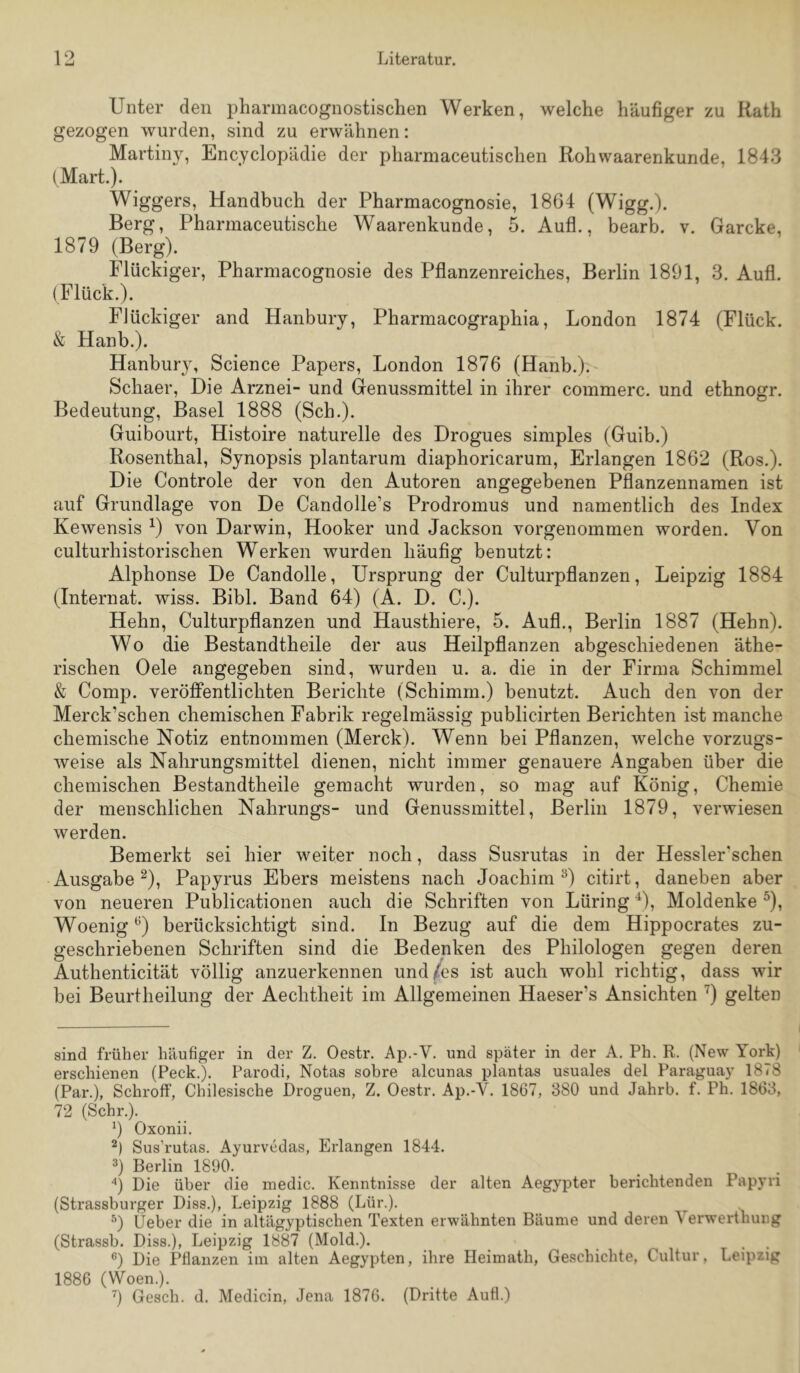 Unter den pharmacognostischen Werken, welche häufiger zu Rath gezogen wurden, sind zu erwähnen: Martiny, Encyclopädie der pharmaceutischen Rohwaarenkunde, 1843 (Mart.). Wiggers, Handbuch der Pharmacognosie, 1864 (Wigg.). Berg, Pharmaceutische Waarenkunde, 5. Aufl., bearb. v. Garcke, 1879 (Berg). Flückiger, Pharmacognosie des Pflanzenreiches, Berlin 1891, 3. Aufl. (Flück.). Flückiger and Hanbury, Pharmacographia, London 1874 (Flück. & Hanb.). Hanbury, Science Papers, London 1876 (Hanb.). Schaer, Die Arznei- und Genussmittel in ihrer commerc. und ethnogr. Bedeutung, Basel 1888 (Sch.). Guibourt, Histoire naturelle des Drogues simples (Guib.) Rosenthal, Synopsis plantarum diaphoricarum. Erlangen 1862 (Ros.). Die Controle der von den Autoren angegebenen Pflanzennamen ist auf Grundlage von De Candolle’s Prodromus und namentlich des Index Kewensis ^) von Darwin, Hooker und Jackson vorgenommen worden. Von culturhistorischen Werken wurden häufig benutzt: Alphonse De Candolle, Ursprung der Culturpflanzen, Leipzig 1884 (Internat, wiss. Bibi. Band 64) (A. D. C.). Hehn, Culturpflanzen und Hausthiere, 5. Aufl., Berlin 1887 (Hehn). Wo die Bestandtheile der aus Heilpflanzen abgeschiedenen äthe- rischen Oele angegeben sind, wurden u. a. die in der Firma Schimmel & Comp, veröffentlichten Berichte (Schimm.) benutzt. Auch den von der Merck’schen chemischen Fabrik regelmässig publicirten Berichten ist manche chemische Notiz entnommen (Merck). Wenn bei Pflanzen, welche vorzugs- weise als Nahrungsmittel dienen, nicht immer genauere Angaben über die chemischen Bestandtheile gemacht wurden, so mag auf König, Chemie der menschlichen Nahrungs- und Genussmittel, Berlin 1879, verwiesen werden. Bemerkt sei hier weiter noch, dass Susrutas in der Hessler'schen Ausgabe^), Papyrus Ebers meistens nach Joachim D citirt, daneben aber von neueren Publicationen auch die Schriften von Lüring D, Moldenke ^), Woenig ^) berücksichtigt sind. In Bezug auf die dem Hippocrates zu- geschriebenen Schriften sind die Bedenken des Philologen gegen deren Authenticität völlig anzuerkennen und^es ist auch wohl richtig, dass wir bei Beurtheilung der Aechtheit im Allgemeinen Haeser’s Ansichten ’^) gelten sind früher häufiger in der Z. Oestr. Ap.-V. und später in der A. Ph. R. (New York) erschienen (Peck.). Parodi, Notas sobre alcunas plantas usuales del Paraguay 1878 (Par.), Schroff, Chilesische Droguen, Z. Oestr, Ap.-V, 1867, 380 und Jahrb. f. Ph. 1863, 72 (Sehr.). 9 Oxonii. Sus’rutas. Ayurvedas, Erlangen 1844. 9 Berlin 1890. 9 Die über die inedic. Kenntnisse der alten Aegypter berichtenden Papyri (Strassburger Diss.), Leipzig 1888 (Lür.). 9 Üeber die in altägyptischen Texten erwähnten Bäume und deren Verwerthung (Strassb. Diss.), Leipzig 1887 (Mold.). _ , , ®) Die Pflanzen im alten Aegypten, ihre Heimath, Geschichte, Cultur, Leipzig 1886 (Woen.), 9 Gesell, d. Medicin, Jena 1876. (Dritte Aufl.)