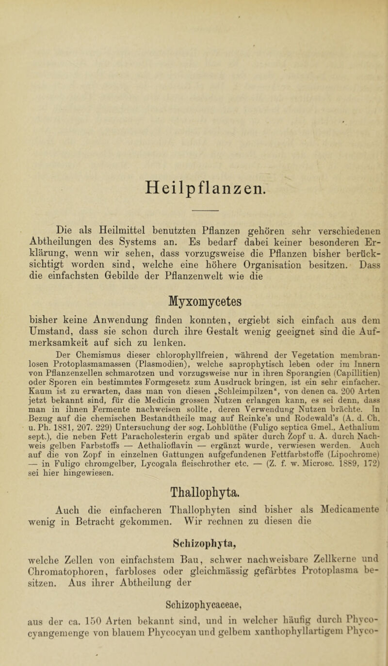 Heilpflanzen. Die als Heilmittel benutzten Pflanzen geboren sehr verschiedenen Abtheilungen des Systems an. Es bedarf dabei keiner besonderen Er- klärung, wenn wir sehen, dass vorzugsweise die Pflanzen bisher berück- sichtigt worden sind, welche eine höhere Organisation besitzen.’ Dass die einfachsten Gebilde der Pflanzenwelt wie die Myxomycetes bisher keine Anwendung finden konnten, ergiebt sich einfach aus dem Umstand, dass sie schon durch ihre Gestalt wenig geeignet sind die Auf- merksamkeit auf sich zu lenken. Der Chemismus dieser chlorophyllfreien, während der Vegetation membran- losen Protoplasmamassen (Plasmodien), welche saprophytisch leben oder im Innern von Pflanzenzellen schmarotzen und vorzugsweise nur in ihren Sporangien (Capillitien) oder Sporen ein bestimmtes Formgesetz zum Ausdruck bringen, ist ein sehr einfacher. Kaum ist zu erwarten, dass man von diesen „Schleimpilzen“, von denen ca. 200 Arten jetzt bekannt sind, für die Medicin grossen Nutzen erlangen kann, es sei denn, dass man in ihnen Fermente nachweisen sollte, deren Verwendung Nutzen brächte. In Bezug auf die chemischen Bestandtheile mag auf Reinke’s und Rodewald’s (A. d. Ch. u. Ph. 1881, 207. 229) Untersuchung der sog. Lohblüthe (Fuligo septica Gmel., Aethalium sept.), die neben Fett Paracholesterin ergab und später durch Zopf u. A. durch Nach- weis gelben Farbstoffs — Aethalioflavin — ergänzt wurde, verwiesen werden. Auch auf die von Zopf in einzelnen Gattungen aufgefundenen Fettfarbstoffe (Lipochrome) — in Fuligo chromgelber, Lycogala fleischrother etc. — (Z. f. w. Microsc. 1889, 172) sei hier hingewiesen. Thallophyta. Auch die einfacheren Thallophyten sind bisher als Medicamente wenig in Betracht gekommen. Wir rechnen zu diesen die Scliizophyta, welche Zellen von einfachstem Bau, schwer nachweisbare Zellkerne und Chromatophoren, farbloses oder gleichmässig gefärbtes Protoplasma be- sitzen. Aus ihrer Abtheilung der Schizophycaceae, aus der ca. 150 Arten bekannt sind, und in welcher häufig durch Phyco- cyangemenge von blauem Phycocyanund gelbem xanthophyllartigem Phyco-