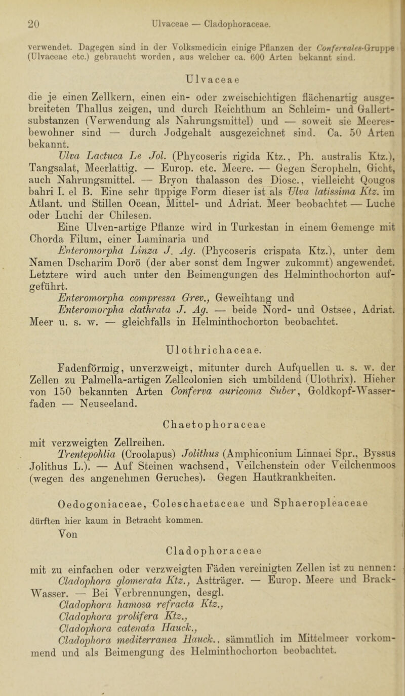 verwendet. Dagegen sind in der Volksmedicin einige Pflanzen der Confertales-(jTu\)\i^ j (Ulvaceae etc.) gebraucht worden, aus welcher ca. 600 Arten bekannt sind. | Ulvaceae * • die je einen Zellkern, einen ein- oder zweischichtigen flächenartig ausge- 1 breiteten Thallus zeigen, und durch Reichthum an Schleim- und Gallert- substanzen (Verwendung als Nahrungsmittel) und — soweit sie Meeres- bewohner sind — durch Jodgehalt ausgezeichnet sind. Ca. 50 Arten bekannt. TJlva Lactuca Le Jol. (Phycoseris rigida Ktz., Ph. australis Ktz.), Tangsalat, Meerlattig. — Europ. etc. Meere. — Gegen Scropheln, Gicht, auch Nahrungsmittel. — Bryon thalasson des Diosc., vielleicht Qougos bahri I. el B. Eine sehr üppige Form dieser ist als ülva latissima Ktz. im Atlant, und Stillen Ocean, Mittel- und Adriat. Meer beobachtet — Luche oder Luchi der Chilesen. Eine Ulven-artige Pflanze wird in Turkestan in einem Gemenge mit Chorda Filum, einer Laminaria und Kriteromorpha Linza J. Äg. (Phycoseris crispata Ktz.), unter dem Namen Dscharim Dorö (der aber sonst dem Ingwer zukommt) angewendet. Letztere wird auch unter den Beimengungen des Helminthochorton auf- geführt. Enteromorpha compressa Grev., Geweihtang und E?iteromorpha clathrata J. Äg. — beide Nord- und Ostsee, Adriat. Meer u. s. w. — gleichfalls in Helminthochorton beobachtet. Ul othrichaceae. Fadenförmig, unverzweigt, mitunter durch Aufquellen u. s. w. der Zellen zu Palmella-artigen Zellcolonien sich umbildend (Ulothrix). Hieher von 150 bekannten Arten Conferva auricoma Suber., Goldkopf-Wasser- faden — Neuseeland. Chaetophoraceae mit verzweigten Zellreihen. Trentepohlia (Croolapus) Jolithus (Amphiconium Linnaei Spr., Byssus Jolithus L.). — Auf Steinen wachsend, Veilchenstein oder Veilchenmoos (wegen des angenehmen Geruches). Gegen Hautkrankheiten. Oedogoniaceae, Coleschaetaceae und Sphaeropleaceae dürften hier kaum in Betracht kommen. Von Cladophoraceae mit zu einfachen oder verzweigten Fäden vereinigten Zellen ist zu nennen: Cladophora glomerata Ktz., Astträger. — Europ. Meere und Brack- Wasser. — Bei Verbrennungen, desgl. Cladophora hamosa refracta Ktz., Cladophora prolifera Ktz.^ Cladophora catenata Hauck., Cladophora mediterranea Hauch., sämmtlich im Mittelmeer vorkom- mend und als Beimengung des Helminthochorton beobachtet.