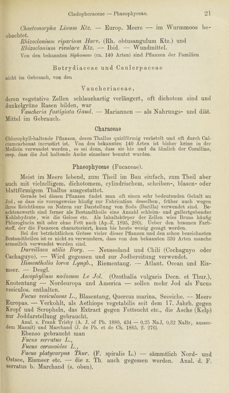 Cladophoraceae — Phaeophyceae. ‘^1 U X ChaetomorpJia Linum Ktz. — Europ. Meere — im Wurmmoos be- obachtet. Rhizoclonium ripariiim Harv. (Rh. obtusangulum Ktz.) und Rhizoclonium rivulare Ktz. — Ibid. — Wundmittel. Von den bekannten Siphoneae (ca. 140 Arten) sind Pflanzen der Familien Botrydiaceae und Caulerpaceae nicht im Gebrauch, von den Vaucheriaceae, deren vegetative Zellen schlauchartig verlängert, oft dichotom sind und dunkelgrüne Rasen bilden, war Vaucheria fastigiata Gaud. — Mariannen — als Nahrungs- und diät. Mittel im Gebrauch. Characeae Chlorophyll-haltende Pflanzen, deren Thallus quirlförmig verästelt und oft durch Cal- ciumcarbonat incrustirt ist. Von den bekannten 140 Arten ist bisher keine in der Medicin verwendet worden, es sei denn, dass sie hie und da ähnlich der Corallina, resp. dass die Jod haltende Asche einzelner benutzt wurden, Phaeophyceae (Fucaceae). Meist im Meere lebend, zum Theil im Bau einfach, zum Theil aber auch mit vielzelligem, dichotomem, cylindrischem, scheiben-, blasen- oder blattförmigem Thallus ausgestattet. Gerade bei diesen Pflanzen findet man oft einen sehr bedeutenden Gehalt an Jod, so dass sie vorzugsweise häufig zur Fabrication desselben, früher auch wegen ihres Reichthums an Natron zur Darstellung von Soda (Barilla) verwendet sind. Be- achtenswerth sind ferner als Bestandtheile eine Anzahl schleim- und gallertgebender Kohlehydrate, wie die Gelose etc. Als Inhaltskörper der Zellen wies Bruns häufig Phloroglucin mit oder ohne Fett nach (Ap.-Z. 1895, 280). lieber den braunen Farb- stoflF, der die Fucaceen characterisirt, kann bis heute wenig gesagt werden. Bei der beträchtlichen Grösse vieler dieser Pflanzen und den schon bezeichneten Bestandtheilen ist es nicht zu verwundern, dass von den bekannten 330 Arten manche arzneilich verwendet worden sind. Durvillaea utilis Borg. — Neuseeland und Chili (Cochaguyo oder Cachaguyo). — Wird gegessen und zur Jodbereitung verwendet. Himanthcdia lorea Lyngh..^ Riementang. — Atlant. Ocean und Eis- meer. — Desgl. Ascophyllwn nodosum Le Jol. (Ozothalia vulgaris Decn. et Thur.), Knotentang — Nordeuropa und America — sollen mehr Jod als Fucus vesiculos. enthalten. Fucus vesiculosus L., Blasentang, Quercus marina, Seeeiche. — Meere Europas. — Verkohlt, als Aethiops vegetabilis seit dem 17. Jahrh. gegen Kropf und Scropheln, das Extract gegen Fettsucht etc., die Asche (Kelp) zur Joddarstellung gebraucht. Anal. s. Frank Trisby (A. J. of Ph, 1880, 434 — 0,25 NaJ, 0,32 NaBr, ausser- dem Mannit) und Marchand (J. de Ph. et de Ch. 1865, 2. 276). Ebenso gebraucht man Fucus serratus L., Fucus ceranoides L., Fucus platycarpus Thur. (F. spiralis L.) — sämmtlich Nord- und Ostsee, Eismeer etc. — die z. Th. auch gegessen werden. Anal. d. F. serratus b. Marchand (s. oben).