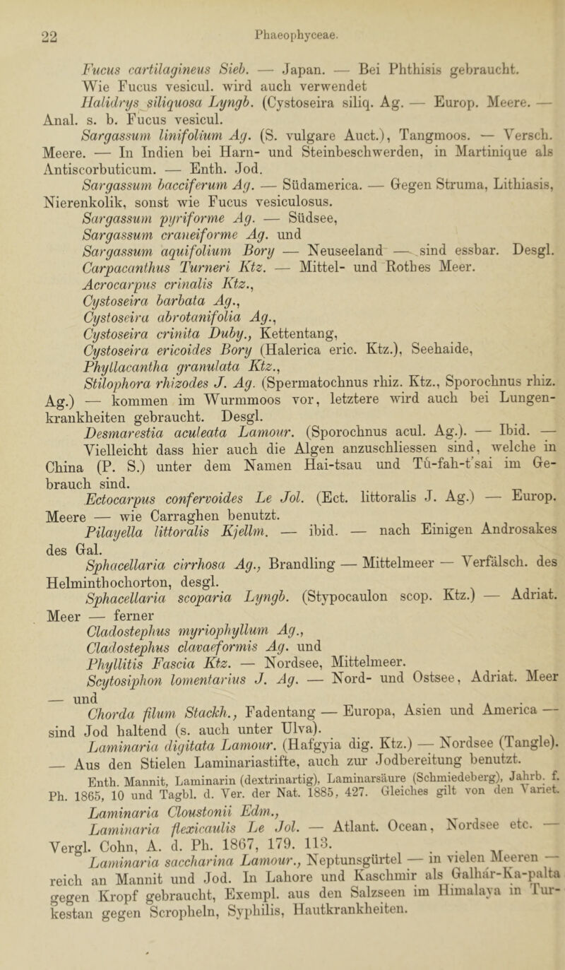 Fucus cartilagineus Sieh. — Japan. — Bei Phthisis gebraucht. Wie Fucus vesicul. wird auch verwendet Jlalidrys siliquosa Lyngh. (Cystoseira siliq. Ag. — Europ. Meere. — Anal. s. b. Fucus vesicul. Sargassum linifolium Ag. (S. vulgare Auct.), Tangmoos. — Versch. Meere. — In Indien bei Harn- und Steinbeschwerden, in Martinique als Antiscorbuticum. — Enth. Jod. Sargassum hacciferum Ag. — Südamerica. — Gegen Struma, Lithiasis, Nierenkolik, sonst wie Fucus vesiculosus. Sargassum pyriforme Ag. — Südsee, Sargassum craueiforme Ag. und Sargassum aquifolium Borg — Neuseeland — sind essbar. Desgl. Carpacanthus Turneri Ktz. — Mittel- und'Rothes Meer. Acrocarpus crinalis Ktz.., Cystoseira harhata Ag.., Cystoseira abrotanifolia Ag.., Cystoseira crinita Duby., Kettentang, Cystoseira ericoides Bory (Haierica eric. Ktz.), Seehaide, Phyllacantha granulata Ktz.., Stilophora rhizodes J. Ag. (Spermatochnus rhiz. Ktz., Sporochnus rhiz. Ag.) — kommen im Wurmmoos vor, letztere wird auch bei Lungen- krankheiten gebraucht. Desgl. Desmarestia aculeata Lamour. (Sporochnus acul. Ag.). — Ibid. — Vielleicht dass hier auch die Algen anzuschliessen sind, welche in China (P. S.) unter dem Namen Hai-tsau und Tu-fah-t’sai im Ge- brauch sind. Ectocarpus confervoides Le Jol. (Ect. littoralis J. Ag.) — Europ. Meere — wie Carraghen benutzt. Pilaijella littoralis Kjellm. — ibid. — nach Einigen Androsakes des Gal. Sphacellaria cirrhosa Ag., Brandling — Mittelmeer — Verfälsch, des Helminthochorton, desgl. Sphacellaria scoparia Lyngb. (Stypocaulon scop. Ktz.) — Adriat. Meer — ferner Cladostephus myriophyllum Ag., Cladostephus clavaeformis Ag. und Phyllitis Fascia Ktz. — Nordsee, Mittelmeer. Scytosiphon lomentarius J. Ag. — Nord- und Ostsee, Adriat. Meer — und Chorda filum Stackh., Fadentang — Europa, Asien und America — sind Jod haltend (s. auch unter Ulva). Laminaria digitata Lamour. (Hafgyia dig. Ktz.) - Nordsee (Tangle). Aus den Stielen Laminariastifte, auch zur Jodbereitung benutzt. Enth Mannit, Laminarin (dextrinartig), Laminarsäure (Schmiedeberg), Jahrb. f. Ph. 1865, 10 und Tagbl. d. Ver. der Nat. 1885, 427. Gleiches gilt von den ^ ariet. Laminaria Cloustonii Edm., Laminaria flexicaulis Le Jol. — Atlant. Ocean, Nordsee etc. Vergl. Cohn, A. d. Pli. 1867, 179. 113. Laminaria saccharina Lamour., Neptunsgürtel — in vielen Meeren — reich an Mannit und Jod. In Labore und Kaschmir als Galhär-Ka-palta gegen Kropf gebraucht, Exenipl. aus den Salzseen im Himala}a in lur- kestan gegen Scropheln, Syphilis, Hautkrankheiten.